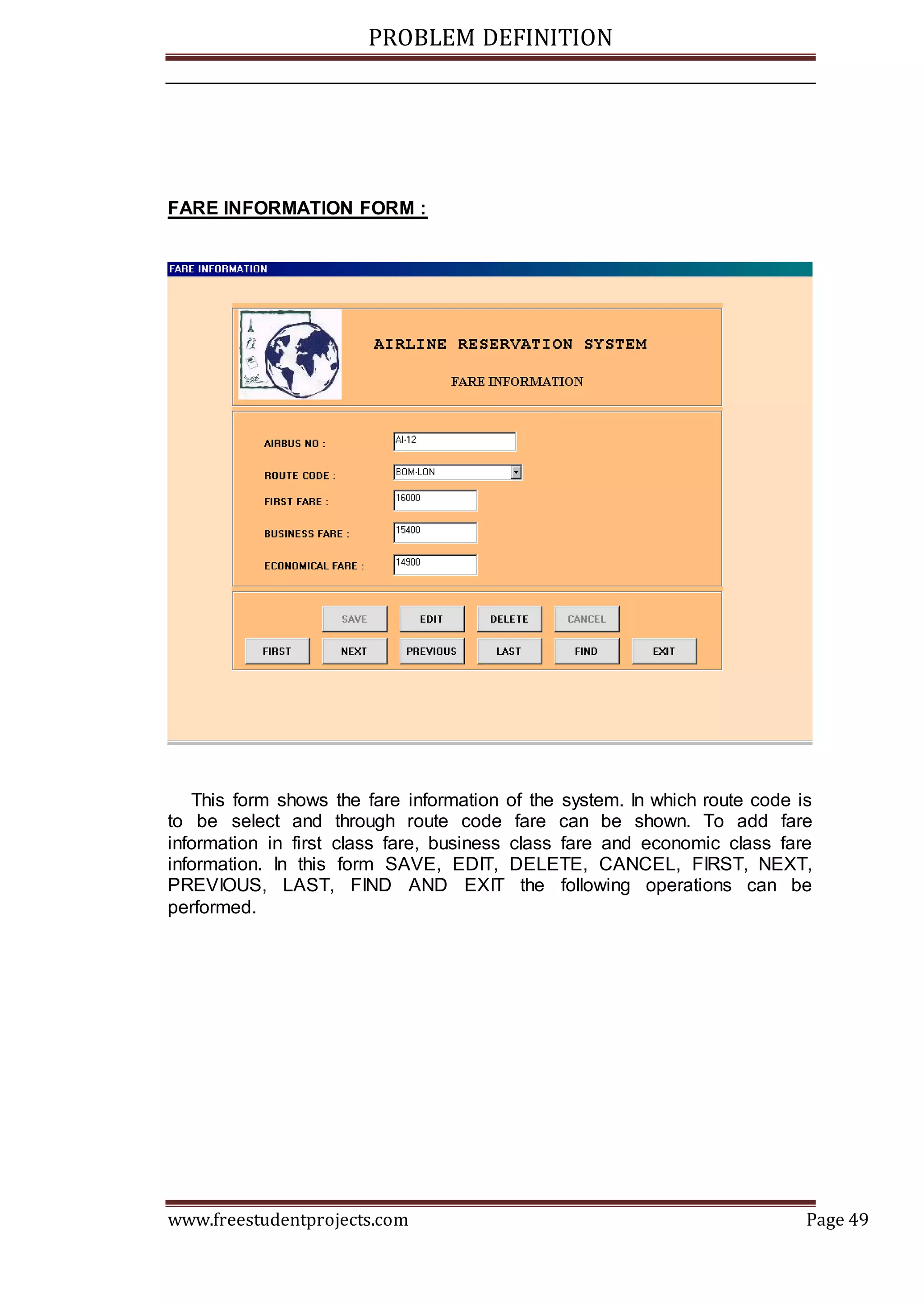 PROBLEM DEFINITION
www.freestudentprojects.com Page 49
FARE INFORMATION FORM :
This form shows the fare information of the system. In which route code is
to be select and through route code fare can be shown. To add fare
information in first class fare, business class fare and economic class fare
information. In this form SAVE, EDIT, DELETE, CANCEL, FIRST, NEXT,
PREVIOUS, LAST, FIND AND EXIT the following operations can be
performed.
 