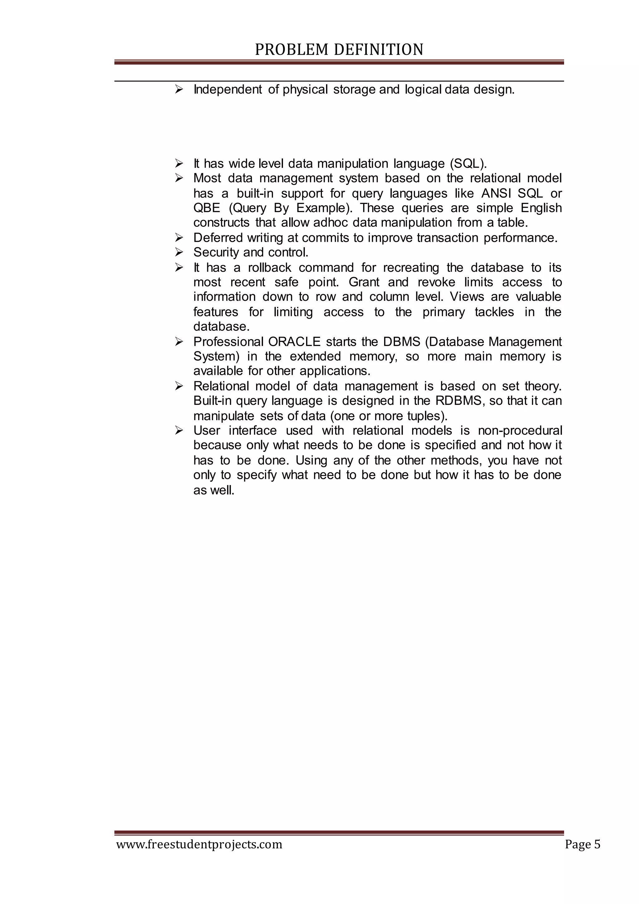 PROBLEM DEFINITION
www.freestudentprojects.com Page 5
 Independent of physical storage and logical data design.
 It has wide level data manipulation language (SQL).
 Most data management system based on the relational model
has a built-in support for query languages like ANSI SQL or
QBE (Query By Example). These queries are simple English
constructs that allow adhoc data manipulation from a table.
 Deferred writing at commits to improve transaction performance.
 Security and control.
 It has a rollback command for recreating the database to its
most recent safe point. Grant and revoke limits access to
information down to row and column level. Views are valuable
features for limiting access to the primary tackles in the
database.
 Professional ORACLE starts the DBMS (Database Management
System) in the extended memory, so more main memory is
available for other applications.
 Relational model of data management is based on set theory.
Built-in query language is designed in the RDBMS, so that it can
manipulate sets of data (one or more tuples).
 User interface used with relational models is non-procedural
because only what needs to be done is specified and not how it
has to be done. Using any of the other methods, you have not
only to specify what need to be done but how it has to be done
as well.
 