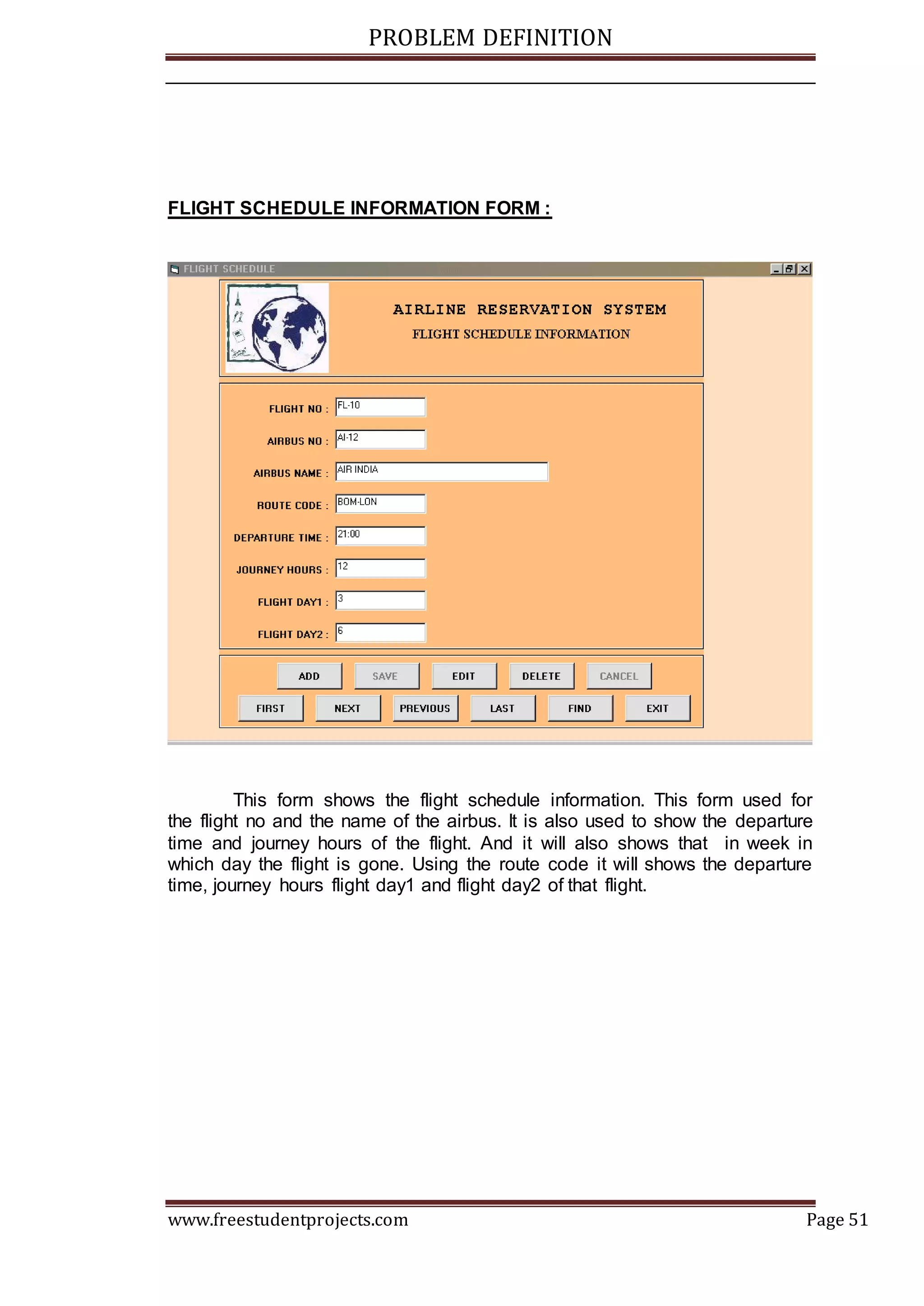 PROBLEM DEFINITION
www.freestudentprojects.com Page 51
FLIGHT SCHEDULE INFORMATION FORM :
This form shows the flight schedule information. This form used for
the flight no and the name of the airbus. It is also used to show the departure
time and journey hours of the flight. And it will also shows that in week in
which day the flight is gone. Using the route code it will shows the departure
time, journey hours flight day1 and flight day2 of that flight.
 