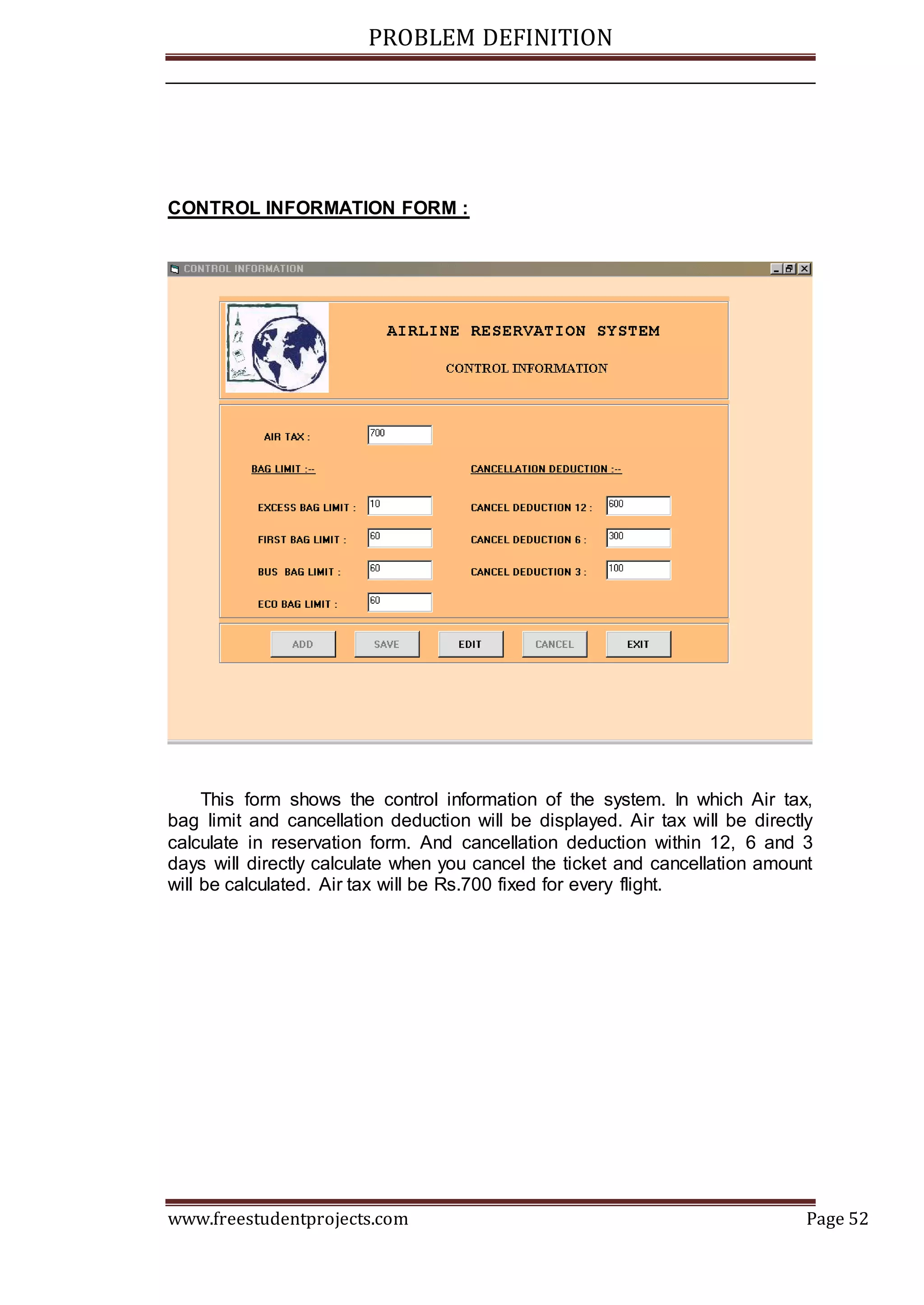 PROBLEM DEFINITION
www.freestudentprojects.com Page 52
CONTROL INFORMATION FORM :
This form shows the control information of the system. In which Air tax,
bag limit and cancellation deduction will be displayed. Air tax will be directly
calculate in reservation form. And cancellation deduction within 12, 6 and 3
days will directly calculate when you cancel the ticket and cancellation amount
will be calculated. Air tax will be Rs.700 fixed for every flight.
 