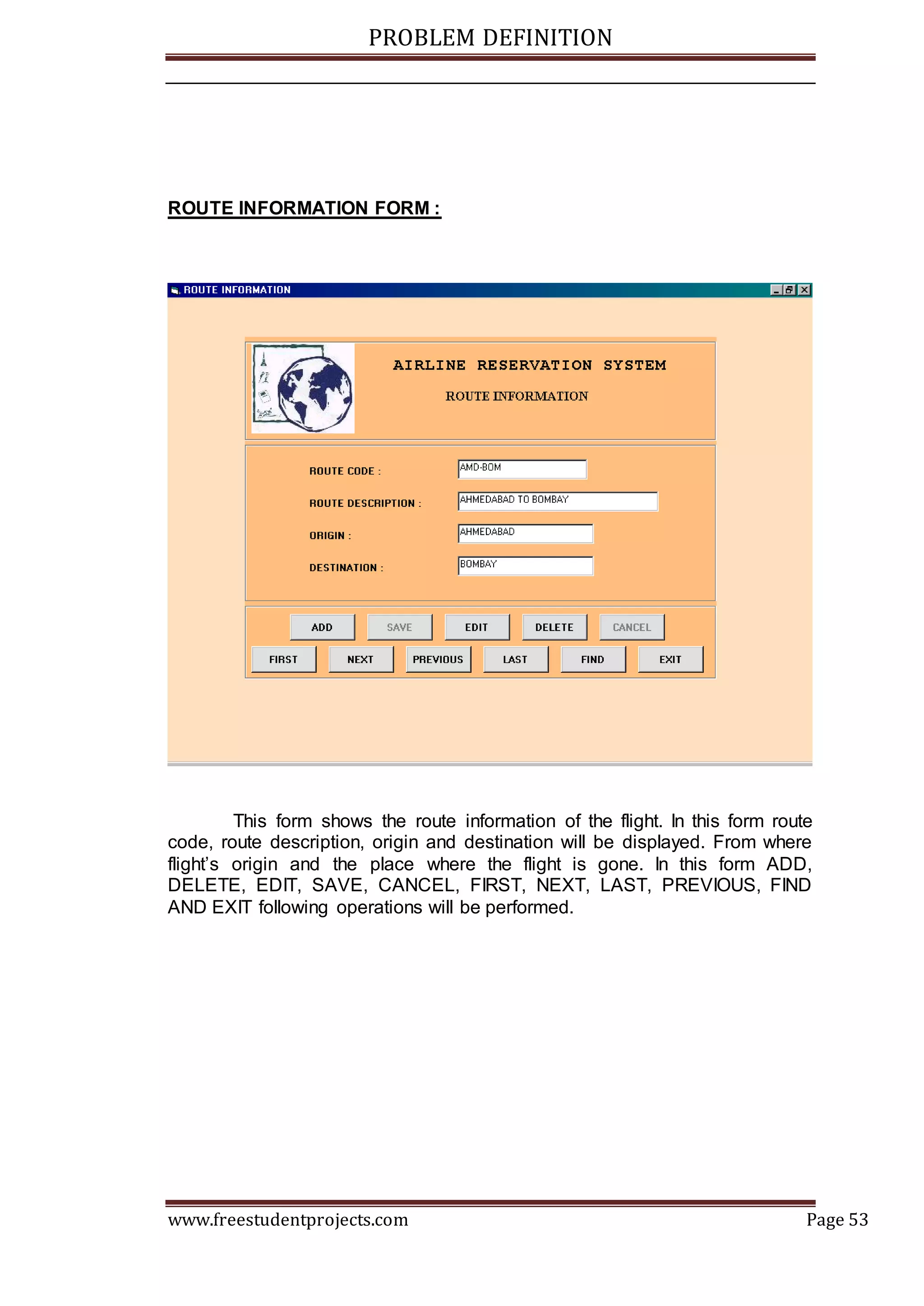 PROBLEM DEFINITION
www.freestudentprojects.com Page 53
ROUTE INFORMATION FORM :
This form shows the route information of the flight. In this form route
code, route description, origin and destination will be displayed. From where
flight’s origin and the place where the flight is gone. In this form ADD,
DELETE, EDIT, SAVE, CANCEL, FIRST, NEXT, LAST, PREVIOUS, FIND
AND EXIT following operations will be performed.
 