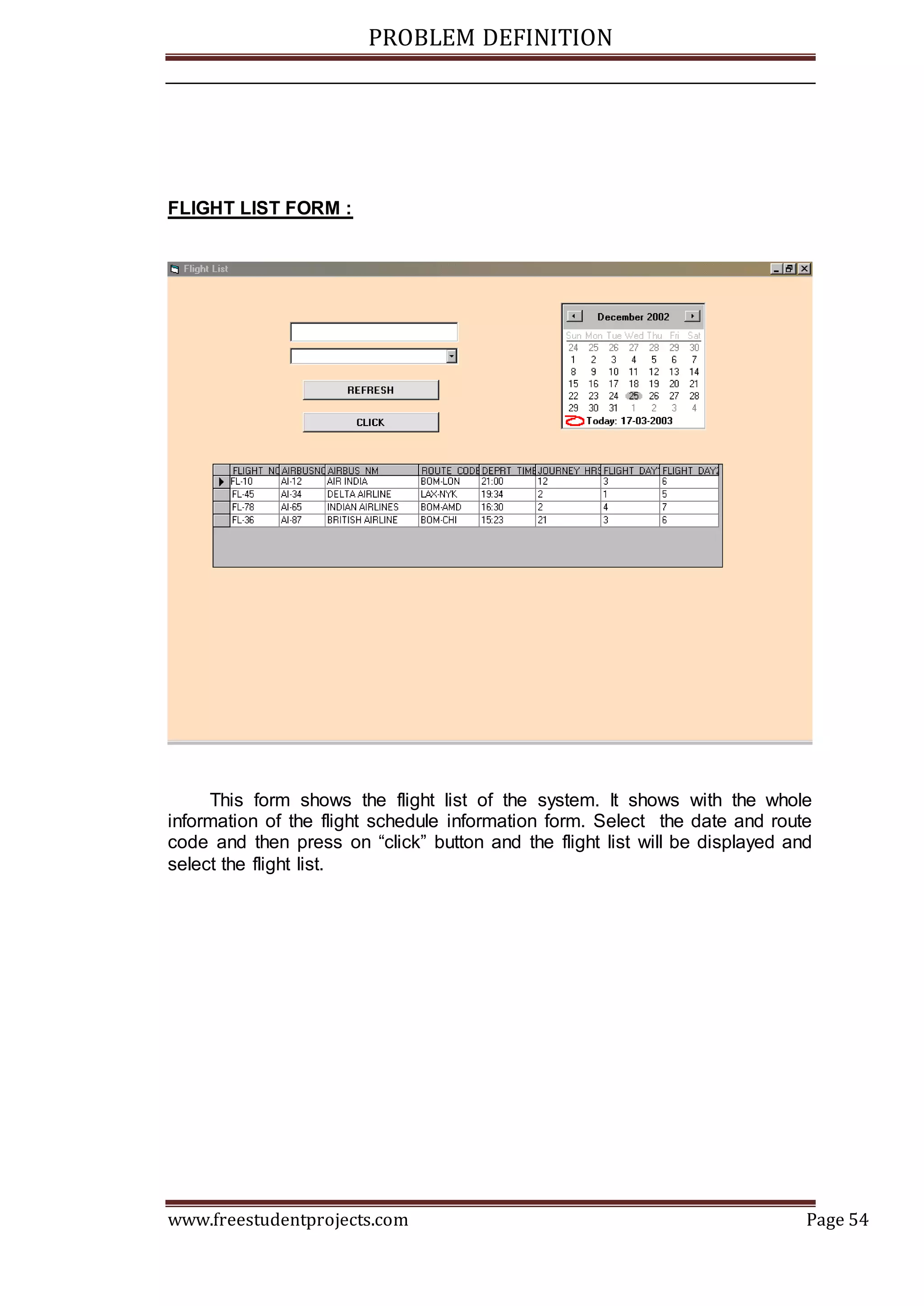 PROBLEM DEFINITION
www.freestudentprojects.com Page 54
FLIGHT LIST FORM :
This form shows the flight list of the system. It shows with the whole
information of the flight schedule information form. Select the date and route
code and then press on “click” button and the flight list will be displayed and
select the flight list.
 