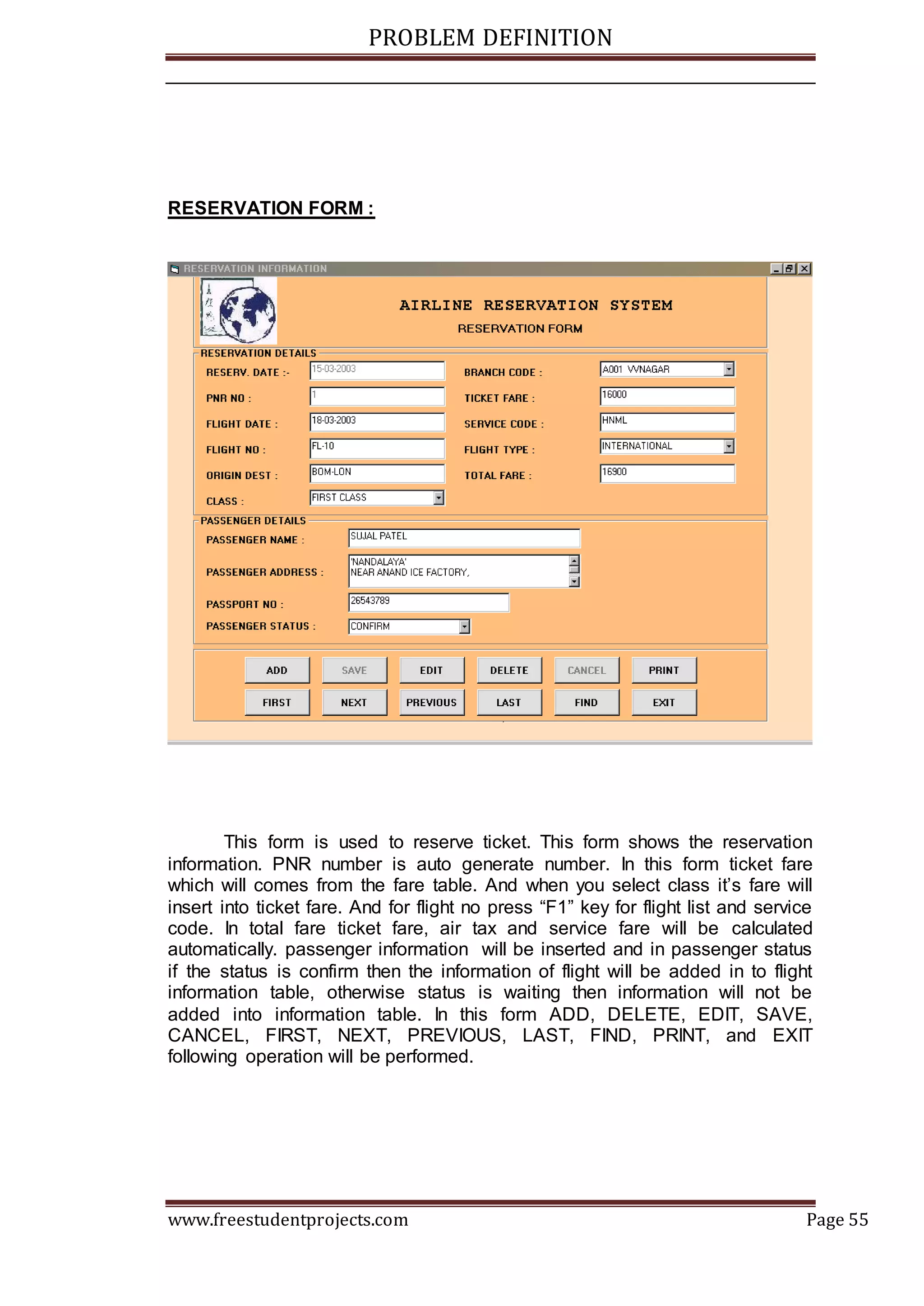 PROBLEM DEFINITION
www.freestudentprojects.com Page 55
RESERVATION FORM :
This form is used to reserve ticket. This form shows the reservation
information. PNR number is auto generate number. In this form ticket fare
which will comes from the fare table. And when you select class it’s fare will
insert into ticket fare. And for flight no press “F1” key for flight list and service
code. In total fare ticket fare, air tax and service fare will be calculated
automatically. passenger information will be inserted and in passenger status
if the status is confirm then the information of flight will be added in to flight
information table, otherwise status is waiting then information will not be
added into information table. In this form ADD, DELETE, EDIT, SAVE,
CANCEL, FIRST, NEXT, PREVIOUS, LAST, FIND, PRINT, and EXIT
following operation will be performed.
 
