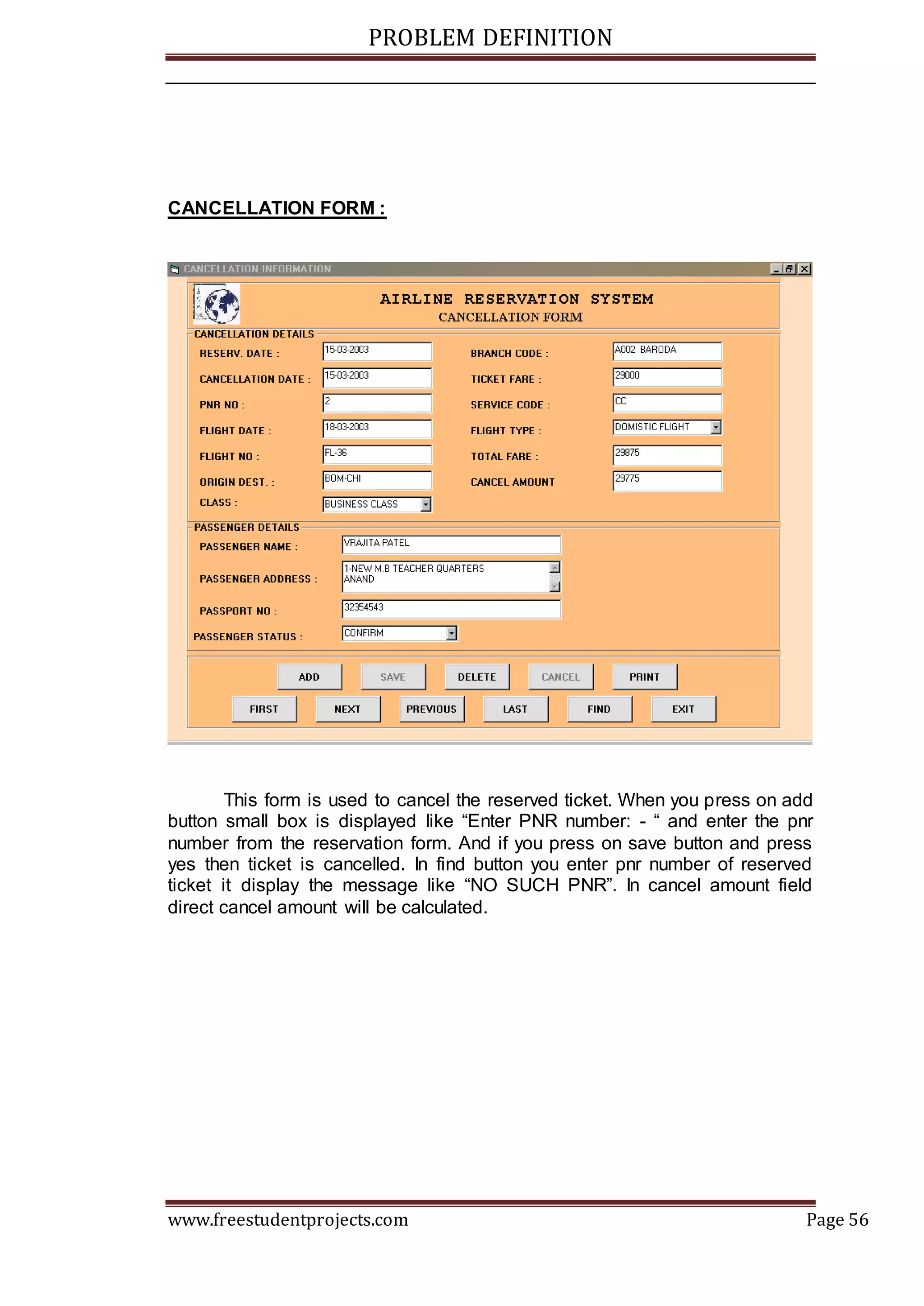PROBLEM DEFINITION
www.freestudentprojects.com Page 56
CANCELLATION FORM :
This form is used to cancel the reserved ticket. When you press on add
button small box is displayed like “Enter PNR number: - “ and enter the pnr
number from the reservation form. And if you press on save button and press
yes then ticket is cancelled. In find button you enter pnr number of reserved
ticket it display the message like “NO SUCH PNR”. In cancel amount field
direct cancel amount will be calculated.
 