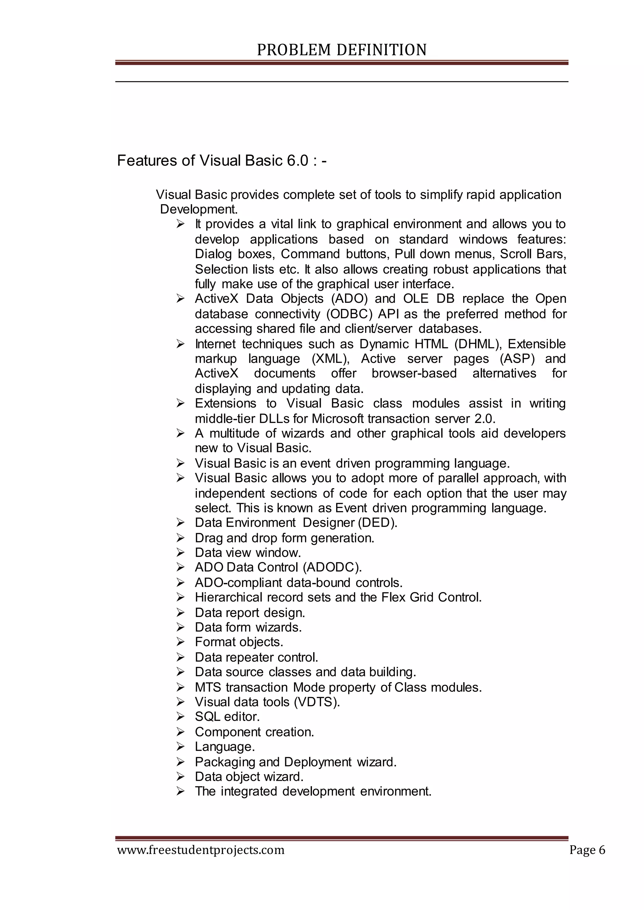PROBLEM DEFINITION
www.freestudentprojects.com Page 6
Features of Visual Basic 6.0 : -
Visual Basic provides complete set of tools to simplify rapid application
Development.
 It provides a vital link to graphical environment and allows you to
develop applications based on standard windows features:
Dialog boxes, Command buttons, Pull down menus, Scroll Bars,
Selection lists etc. It also allows creating robust applications that
fully make use of the graphical user interface.
 ActiveX Data Objects (ADO) and OLE DB replace the Open
database connectivity (ODBC) API as the preferred method for
accessing shared file and client/server databases.
 Internet techniques such as Dynamic HTML (DHML), Extensible
markup language (XML), Active server pages (ASP) and
ActiveX documents offer browser-based alternatives for
displaying and updating data.
 Extensions to Visual Basic class modules assist in writing
middle-tier DLLs for Microsoft transaction server 2.0.
 A multitude of wizards and other graphical tools aid developers
new to Visual Basic.
 Visual Basic is an event driven programming language.
 Visual Basic allows you to adopt more of parallel approach, with
independent sections of code for each option that the user may
select. This is known as Event driven programming language.
 Data Environment Designer (DED).
 Drag and drop form generation.
 Data view window.
 ADO Data Control (ADODC).
 ADO-compliant data-bound controls.
 Hierarchical record sets and the Flex Grid Control.
 Data report design.
 Data form wizards.
 Format objects.
 Data repeater control.
 Data source classes and data building.
 MTS transaction Mode property of Class modules.
 Visual data tools (VDTS).
 SQL editor.
 Component creation.
 Language.
 Packaging and Deployment wizard.
 Data object wizard.
 The integrated development environment.
 