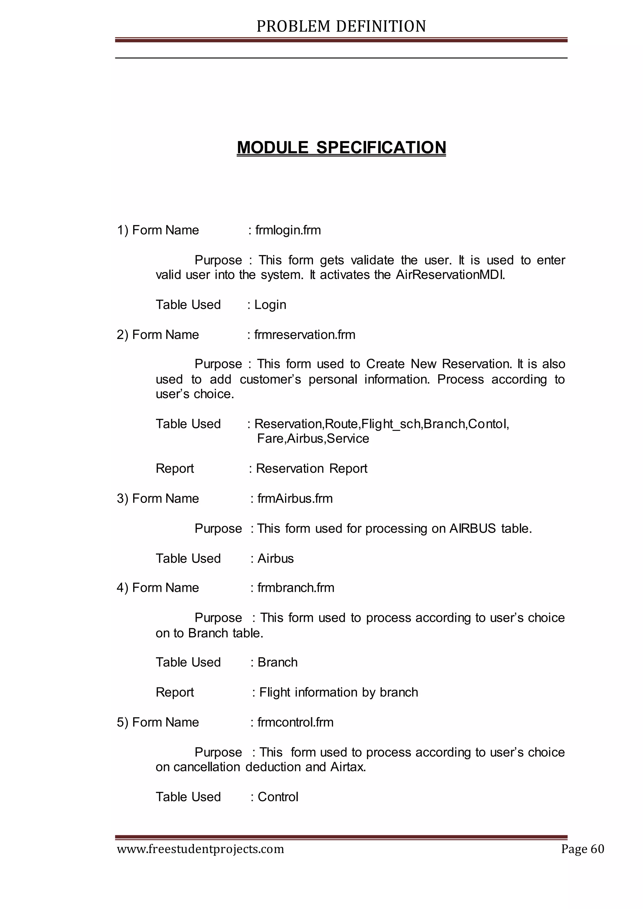 PROBLEM DEFINITION
www.freestudentprojects.com Page 60
MODULE SPECIFICATION
1) Form Name : frmlogin.frm
Purpose : This form gets validate the user. It is used to enter
valid user into the system. It activates the AirReservationMDI.
Table Used : Login
2) Form Name : frmreservation.frm
Purpose : This form used to Create New Reservation. It is also
used to add customer’s personal information. Process according to
user’s choice.
Table Used : Reservation,Route,Flight_sch,Branch,Contol,
Fare,Airbus,Service
Report : Reservation Report
3) Form Name : frmAirbus.frm
Purpose : This form used for processing on AIRBUS table.
Table Used : Airbus
4) Form Name : frmbranch.frm
Purpose : This form used to process according to user’s choice
on to Branch table.
Table Used : Branch
Report : Flight information by branch
5) Form Name : frmcontrol.frm
Purpose : This form used to process according to user’s choice
on cancellation deduction and Airtax.
Table Used : Control
 