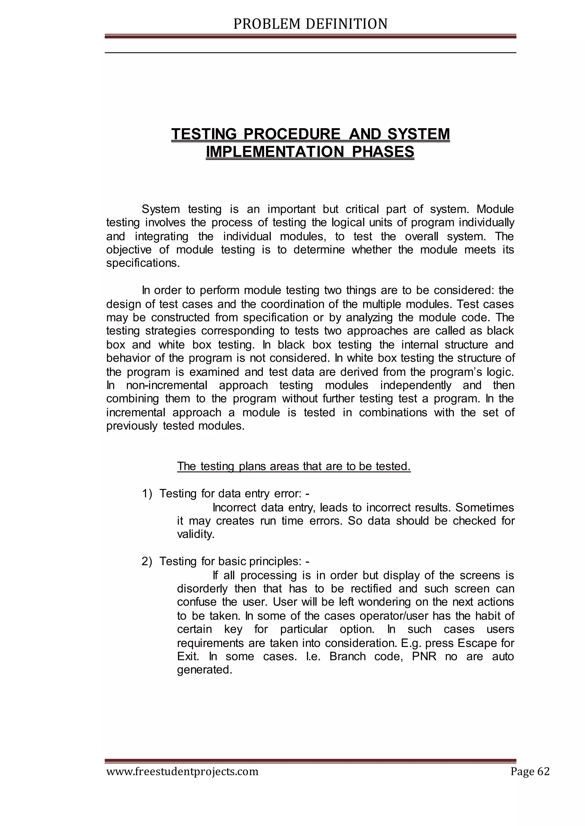 PROBLEM DEFINITION
www.freestudentprojects.com Page 62
TESTING PROCEDURE AND SYSTEM
IMPLEMENTATION PHASES
System testing is an important but critical part of system. Module
testing involves the process of testing the logical units of program individually
and integrating the individual modules, to test the overall system. The
objective of module testing is to determine whether the module meets its
specifications.
In order to perform module testing two things are to be considered: the
design of test cases and the coordination of the multiple modules. Test cases
may be constructed from specification or by analyzing the module code. The
testing strategies corresponding to tests two approaches are called as black
box and white box testing. In black box testing the internal structure and
behavior of the program is not considered. In white box testing the structure of
the program is examined and test data are derived from the program’s logic.
In non-incremental approach testing modules independently and then
combining them to the program without further testing test a program. In the
incremental approach a module is tested in combinations with the set of
previously tested modules.
The testing plans areas that are to be tested.
1) Testing for data entry error: -
Incorrect data entry, leads to incorrect results. Sometimes
it may creates run time errors. So data should be checked for
validity.
2) Testing for basic principles: -
If all processing is in order but display of the screens is
disorderly then that has to be rectified and such screen can
confuse the user. User will be left wondering on the next actions
to be taken. In some of the cases operator/user has the habit of
certain key for particular option. In such cases users
requirements are taken into consideration. E.g. press Escape for
Exit. In some cases. I.e. Branch code, PNR no are auto
generated.
 