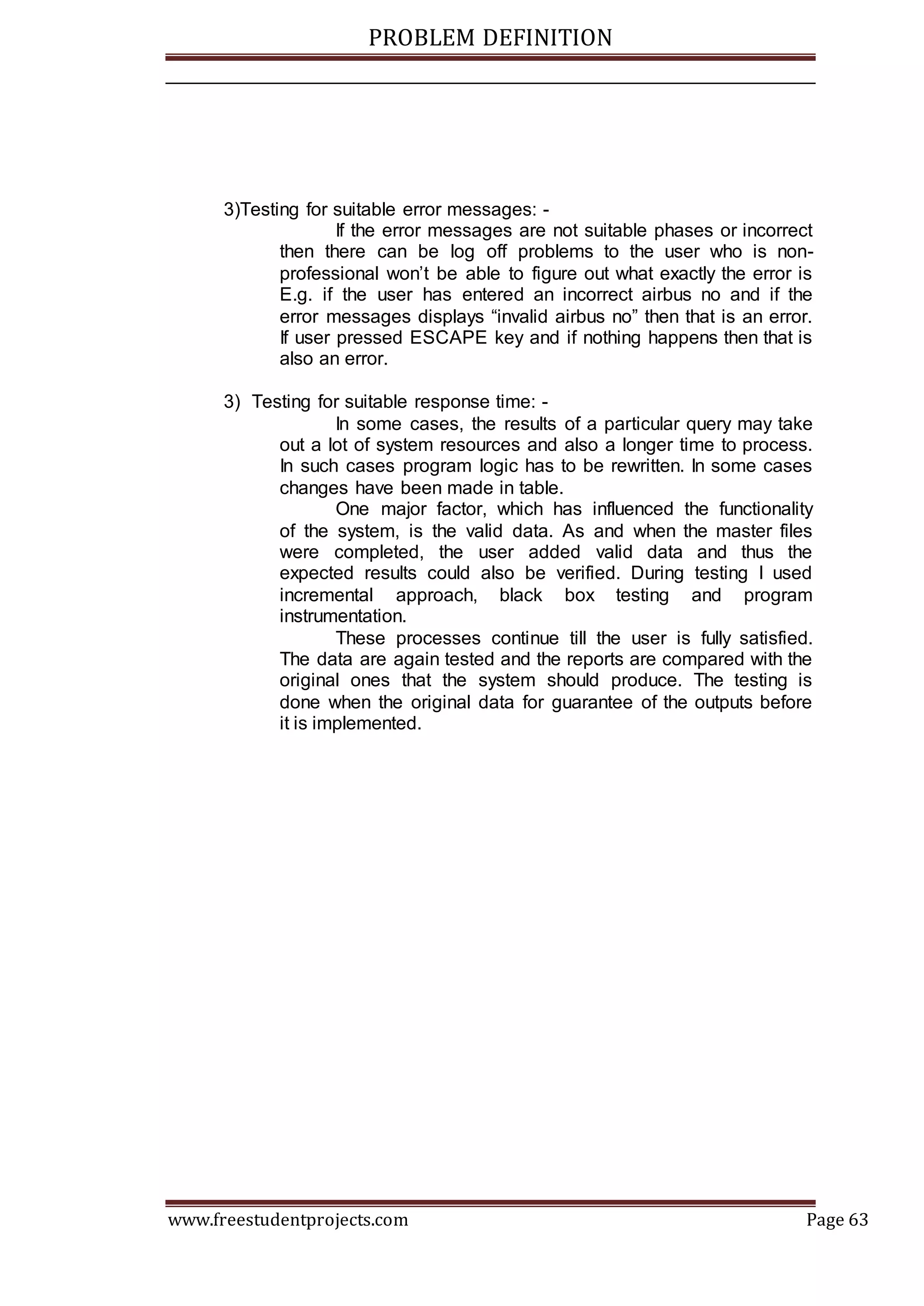 PROBLEM DEFINITION
www.freestudentprojects.com Page 63
3)Testing for suitable error messages: -
If the error messages are not suitable phases or incorrect
then there can be log off problems to the user who is non-
professional won’t be able to figure out what exactly the error is
E.g. if the user has entered an incorrect airbus no and if the
error messages displays “invalid airbus no” then that is an error.
If user pressed ESCAPE key and if nothing happens then that is
also an error.
3) Testing for suitable response time: -
In some cases, the results of a particular query may take
out a lot of system resources and also a longer time to process.
In such cases program logic has to be rewritten. In some cases
changes have been made in table.
One major factor, which has influenced the functionality
of the system, is the valid data. As and when the master files
were completed, the user added valid data and thus the
expected results could also be verified. During testing I used
incremental approach, black box testing and program
instrumentation.
These processes continue till the user is fully satisfied.
The data are again tested and the reports are compared with the
original ones that the system should produce. The testing is
done when the original data for guarantee of the outputs before
it is implemented.
 
