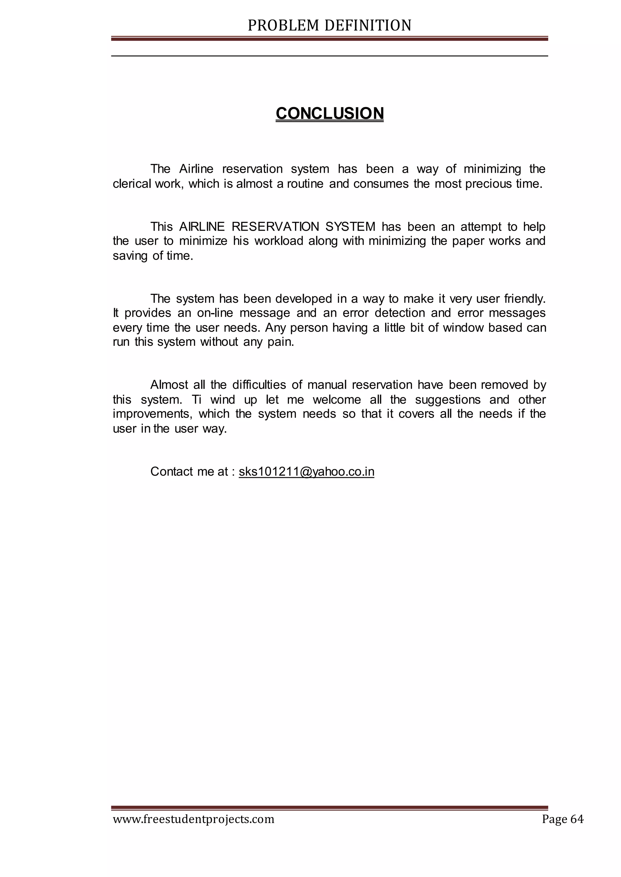 PROBLEM DEFINITION
www.freestudentprojects.com Page 64
CONCLUSION
The Airline reservation system has been a way of minimizing the
clerical work, which is almost a routine and consumes the most precious time.
This AIRLINE RESERVATION SYSTEM has been an attempt to help
the user to minimize his workload along with minimizing the paper works and
saving of time.
The system has been developed in a way to make it very user friendly.
It provides an on-line message and an error detection and error messages
every time the user needs. Any person having a little bit of window based can
run this system without any pain.
Almost all the difficulties of manual reservation have been removed by
this system. Ti wind up let me welcome all the suggestions and other
improvements, which the system needs so that it covers all the needs if the
user in the user way.
Contact me at : sks101211@yahoo.co.in
 