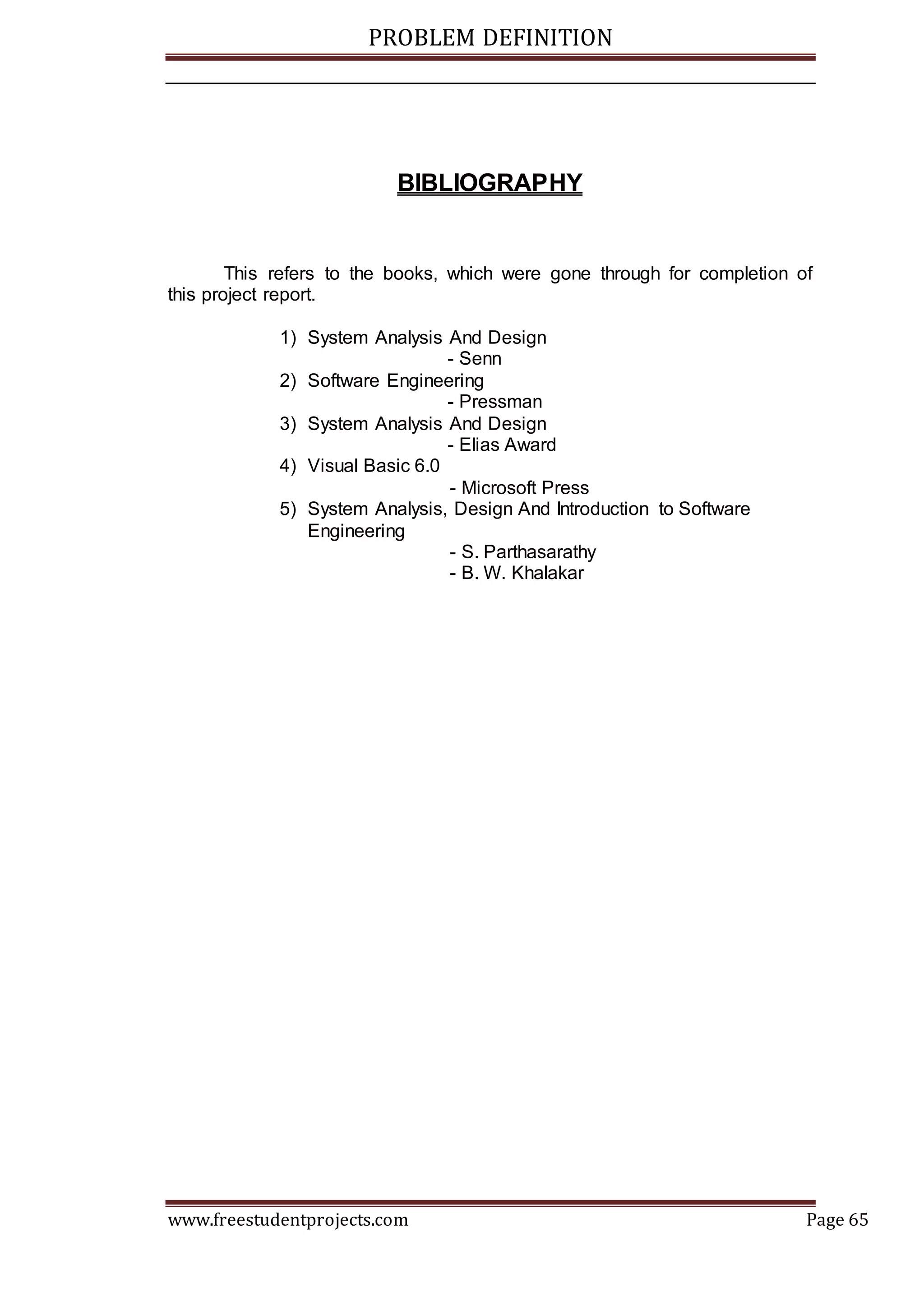 PROBLEM DEFINITION
www.freestudentprojects.com Page 65
BIBLIOGRAPHY
This refers to the books, which were gone through for completion of
this project report.
1) System Analysis And Design
- Senn
2) Software Engineering
- Pressman
3) System Analysis And Design
- Elias Award
4) Visual Basic 6.0
- Microsoft Press
5) System Analysis, Design And Introduction to Software
Engineering
- S. Parthasarathy
- B. W. Khalakar
 