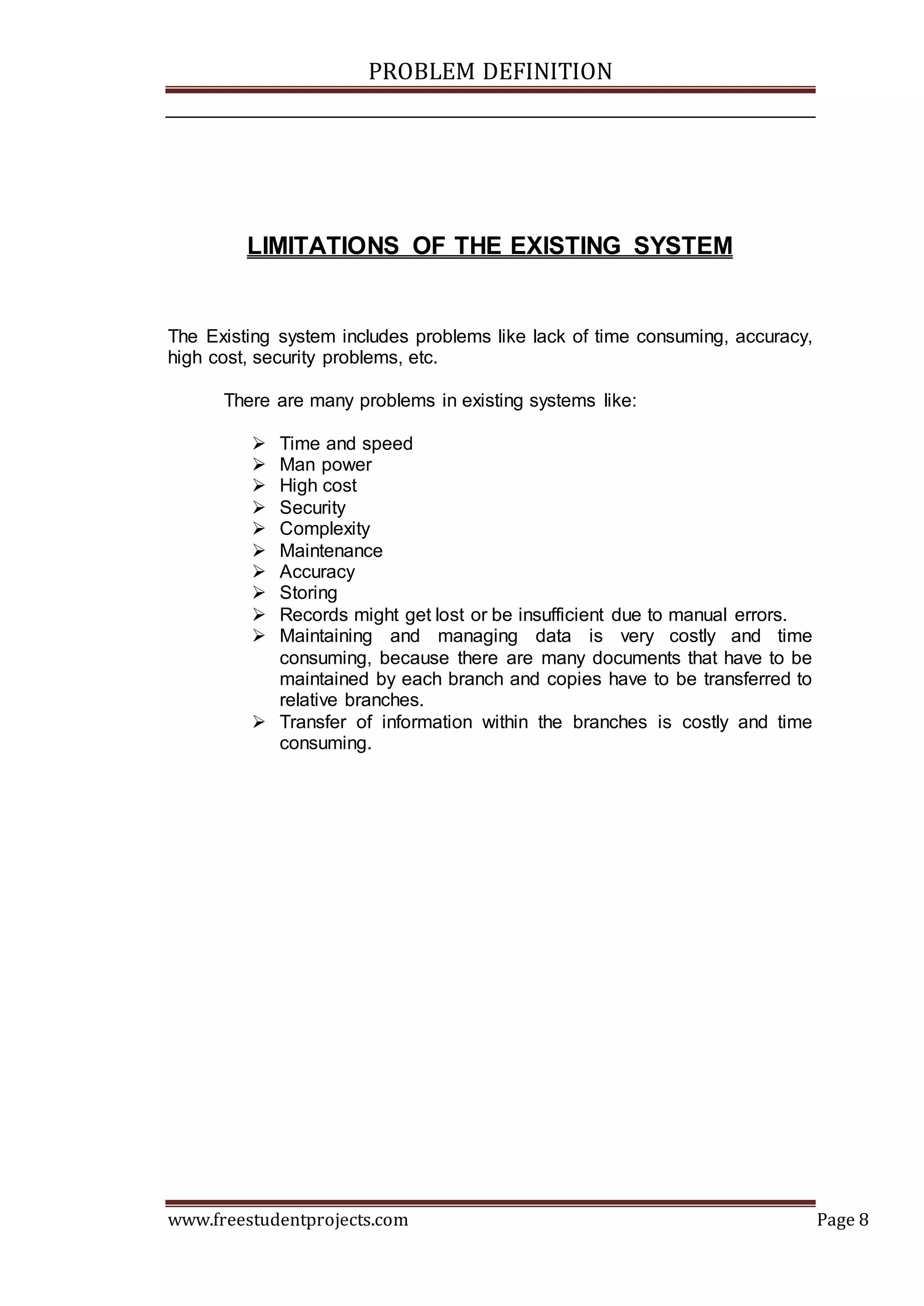 PROBLEM DEFINITION
www.freestudentprojects.com Page 8
LIMITATIONS OF THE EXISTING SYSTEM
The Existing system includes problems like lack of time consuming, accuracy,
high cost, security problems, etc.
There are many problems in existing systems like:
 Time and speed
 Man power
 High cost
 Security
 Complexity
 Maintenance
 Accuracy
 Storing
 Records might get lost or be insufficient due to manual errors.
 Maintaining and managing data is very costly and time
consuming, because there are many documents that have to be
maintained by each branch and copies have to be transferred to
relative branches.
 Transfer of information within the branches is costly and time
consuming.
 