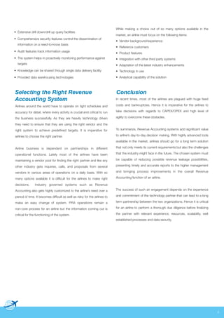 • Extensive drill down/drill up query facilities
• Comprehensive security features control the dissemination of
information on a need-to-know basis
• Audit features track information usage
• The system helps in proactively monitoring performance against
targets

While making a choice out of so many options available in the
market, an airline must focus on the following items:
• Vendor background/experience
• Reference customers
• Product features
• Integration with other third party systems
• Adaptation of the latest industry enhancements

• Knowledge can be shared through single data delivery facility

• Technology in use

• Provided data warehousing technologies

• Analytical capability of the solution

Conclusion

Selecting the Right Revenue
Accounting System

In recent times, most of the airlines are plagued with huge fixed

Airlines around the world have to operate on tight schedules and

costs and bankruptcies. Hence it is imperative for the airlines to

accuracy for detail, where every activity is crucial and critical to run

take decisions with regards to CAPEX/OPEX and high level of

the business successfully. As they are heavily technology driven

agility to overcome these obstacles.

they need to ensure that they are using the right vendor and the
right system to achieve predefined targets. It is imperative for

To summarize, Revenue Accounting systems add significant value

airlines to choose the right partner.

to airline’s day-to-day decision making. With highly advanced tools
available in the market, airlines should go for a long term solution

Airline business is dependent on partnerships in different

that not only meets its current requirements but also the challenges

operational functions. Lately most of the airlines have been

that the industry might face in the future. The chosen system must

maintaining a vendor pool for finding the right partner and like any

be capable of reducing possible revenue leakage possibilities,

other industry gets inquiries, calls, and proposals from several

presenting timely and accurate reports to the higher management

vendors in various areas of operations on a daily basis. With so

and bringing process improvements in the overall Revenue

many options available it is difficult for the airlines to make right

Accounting function of an airline.

decisions.

Industry governed systems such as Revenue

Accounting also gets highly customized to the airline’s need over a

The success of such an engagement depends on the experience

period of time. It becomes difficult as well as risky for the airlines to

and commitment of the technology partner that can lead to a long

make an easy change of system. PRA operations remain a

term partnership between the two organizations. Hence it is critical

non-core process for an airline but the information coming out is

for an airline to perform a thorough due diligence before finalizing

critical for the functioning of the system.

the partner with relevant experience, resources, scalability, well
established processes and data security.

4

 
