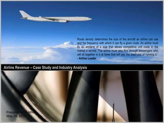 Airline Revenue – Case StudyAirline Revenue – Case Study and Industry Analysis
Route density determines the size of the aircraft an airline can use
and the frequency with which it can fly a given route. An airline must
fly an airplane of a size that allows competitive unit costs in the
market it serves. The airline must also find enough passengers who
will sit together in it at fares that will pay the total cost of running it.”
- Airline Leader
tdmc
 
