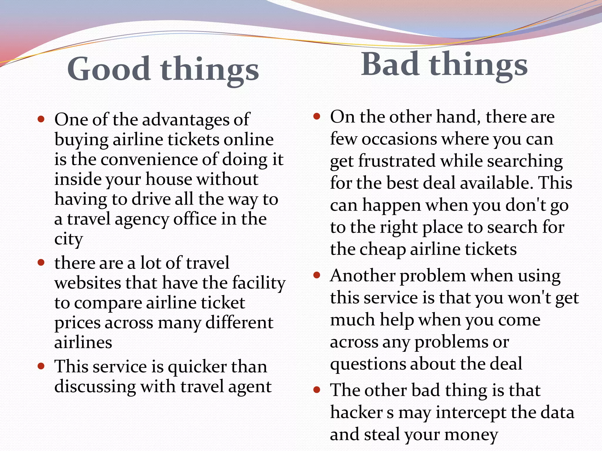 Good things                            Bad things
 One of the advantages of           On the other hand, there are
  buying airline tickets online       few occasions where you can
  is the convenience of doing it      get frustrated while searching
  inside your house without           for the best deal available. This
  having to drive all the way to      can happen when you don't go
  a travel agency office in the       to the right place to search for
  city
                                      the cheap airline tickets
 there are a lot of travel
  websites that have the facility    Another problem when using
  to compare airline ticket           this service is that you won't get
  prices across many different        much help when you come
  airlines                            across any problems or
 This service is quicker than        questions about the deal
  discussing with travel agent       The other bad thing is that
                                      hacker s may intercept the data
                                      and steal your money
 