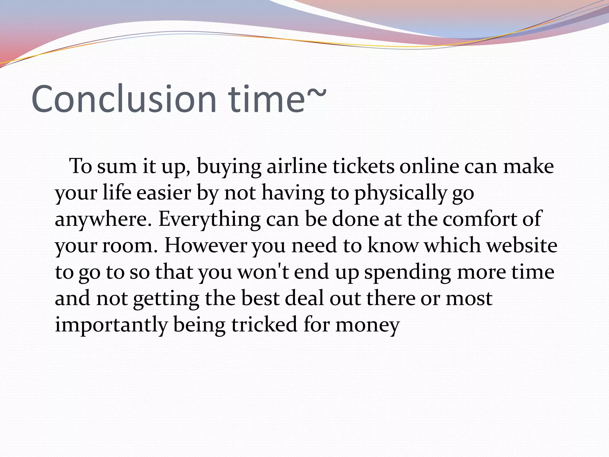Conclusion time~
   To sum it up, buying airline tickets online can make
 your life easier by not having to physically go
 anywhere. Everything can be done at the comfort of
 your room. However you need to know which website
 to go to so that you won't end up spending more time
 and not getting the best deal out there or most
 importantly being tricked for money
 