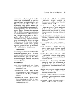 Venkatesh et al, Service Quality ...        123




basic service quality to stay in the market.        Cronin, J. J., Jr., and Taylor, S. A. (1992),
In the U.S.A, Southwest and Jet Blue have              “Measuring        Service    Quality:   A
a strong brand presence and offer well                 Reexamination and Extension,” Journal of
defined service rather than just low prices            Marketing, 56 (July), 55–68.
(Economist, 2004). Most of the low cost             Cronin, J.J.,Jr. and Taylor, S.A. (1994),
airlines in Europe had to shut shop as they            “SERVPERF versus SERVQUAL: Reconciling
were not providing even the basic service              Performance-Based and Perceptions-Minus-
quality. A study conducted by Natalisa &               Expectations Measurement of Service
Subroto (2003) on the customer satisfaction            Quality, Journal of Marketing, 58(January),
of domestic airlines in Indonesia proved               125-131
that customer’s perceptions of service              Douglas, G.W.,& Miller, J. C., III. (1974). Economic
quality influence the level of customer               regulation of domestic air transport: Theory and
satisfaction by using regression analysis.            policy . Washington, DC: Brookings
It can also be a case of concern to Indian            Institution.
Airlines and Air Deccan as our study has
                                                    Economist (2004). Turbulent Skies, Vol. 372, Issue
found that the overall service quality
                                                       8383
provided by these airlines are considered
below satisfactory by its customers.                Fick, G. R., & Ritchie, J. R. B. (1991). “Measuring
                                                        service quality in the travel and tourism
7.   LIMITATIONS                                        industry,” Journal of Travel Research, 30 (Fall),
The findings of this study are limited to               2-9.
the airline industry in India. This study           Fisk, R. P., Brown, S. W., and Bitner, M. J. (1993),
has not considered industry measures to                 “Tracking the Evolution of the Services
measure service quality. We have                        Marketing Literature,” Journal of Retailing, 69,
measured only the customer perception                   1 (Spring), 61–103
of service quality.
                                                    Gourdin, K. N., & Kloppenborg, T. J. (1991).
REFERENCES                                            Identifying service gaps in commercial air
                                                      travel: The first step toward quality
Buttle, F(1996). SERVQUAL: Review, Critique,          improvement. Transportation Journal, 31(1),
   Research Agenda , European Journal of              22-30.
   Marketing, 30,1, 8-32
                                                    Jordan,W. A. (1970). Airline regulation in America:
Cunningham, L. F., Young C. E., & Lee, M (2004).        Effects and imperfections. Baltimore: Johns
  Perceptions of airline service quality Pre and        Hopkins University Press.
  Post 9/11. Public works Management & Policy,
                                                    Kearney, T. J. (1986). Quality of service under airline
  9(1), 10-25
                                                       deregulation. Doctoral dissertation, Indiana
Cunningham, L. F., Young C. E., & Lee, M. (2002).      University at Bloomington.
  Cross-cultural perspectives of service quality
  and risk in air transportation. Journal of Air    Nargundkar, R (2003), Marketing Research, 2nd
  Transportation, 7(1), 3-26.                          Edition, Tata McGraw Hill, New Delhi
 