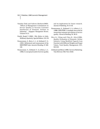 124   Vilakshan, XIMB Journal of Management




Natalisa Diah and Subroto Budiarto(2003),              and its implications for future research.
  “Effects of Management Commitment on                 Journal of Marketing, 49, 41-50.
  Service Quality to Increase Customer
                                                    Parasuraman, A., Zeithaml, V. A., & Berry, L. L.
  Satisfaction of Domestic Airlines in
                                                       (1988). SERVPERF: A multiple-item scale for
  Indonesia” , Singapore Management Review,
                                                       measuring consumer perceptions of service
  Volume 25 (1)
                                                       quality. Journal of Retailing, 64, 28-31.
Pandit, Ranjit V (2005). Why Believe in India.
                                                    Wen Li, Ching and Chen K. Alice(1998).
   McKinsey Quarterly, Special Edition, 133-170
                                                      Quality Evaluation of Domestic Airline
Parasuraman, A., Berry, L. L., & Zeithaml, V. A.      Industry Using Modified Taguchi Loss
   (1991). Refinement and reassessment of the         Function with Different Weights and Target
   SERVPERF Scale. Journal of Retailing, 67, 420-     Values. Total Quality Management, 9(7),
   150.                                               645-653
Parasuraman, A., Zeithaml, V. A.,& Berry, L. L.     Zeithaml and Bitner (1996), Services Marketing,
   (1985).A conceptual model of service quality        Tata McGraw Hill, New Delhi
 