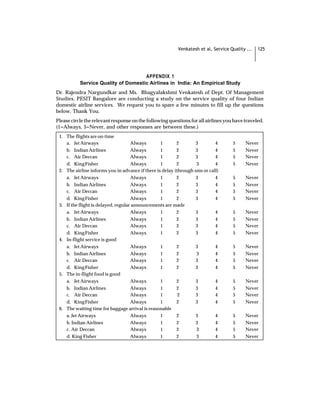 Venkatesh et al, Service Quality ...   125




                                     APPENDIX 1
           Service Quality of Domestic Airlines in India: An Empirical Study
Dr. Rajendra Nargundkar and Ms. Bhagyalakshmi Venkatesh of Dept. Of Management
Studies, PESIT Bangalore are conducting a study on the service quality of four Indian
domestic airline services. We request you to spare a few minutes to fill up the questions
below. Thank You.
Please circle the relevant response on the following questions for all airlines you have traveled.
(1=Always, 5=Never, and other responses are between these.)
 1. The flights are on-time
    a. Jet Airways                   Always       1       2        3        4       5     Never
    b. Indian Airlines               Always       1       2        3        4       5     Never
    c. Air Deccan                    Always       1       2        3        4       5     Never
    d. King Fisher                   Always       1       2        3        4       5     Never
 2. The airline informs you in advance if there is delay (through sms or call)
    a. Jet Airways                   Always       1       2        3        4       5     Never
    b. Indian Airlines               Always       1       2        3        4       5     Never
    c. Air Deccan                    Always       1       2        3        4       5     Never
    d. King Fisher                   Always       1       2        3        4       5     Never
 3. If the flight is delayed, regular announcements are made
    a. Jet Airways                   Always       1       2        3        4       5     Never
    b. Indian Airlines               Always       1       2        3        4       5     Never
    c. Air Deccan                    Always       1       2        3        4       5     Never
    d. King Fisher                   Always       1       2        3        4       5     Never
 4. In-flight service is good
    a. Jet Airways                   Always       1       2        3        4       5     Never
    b. Indian Airlines               Always       1       2        3        4       5     Never
    c. Air Deccan                    Always       1       2        3        4       5     Never
    d. King Fisher                   Always       1       2        3        4       5     Never
 5. The in-flight food is good
    a. Jet Airways                   Always       1       2        3        4       5     Never
    b. Indian Airlines               Always       1       2        3        4       5     Never
    c. Air Deccan                    Always       1        2       3        4       5     Never
    d. King Fisher                   Always       1       2        3        4       5     Never
 6. The waiting time for baggage arrival is reasonable
    a. Jet Airways                   Always       1       2        3        4       5     Never
    b. Indian Airlines               Always       1       2        3        4       5     Never
    c. Air Deccan                    Always       1       2        3        4       5     Never
    d. King Fisher                   Always       1       2        3        4       5     Never
 