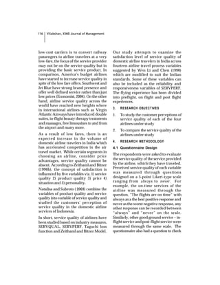 116   Vilakshan, XIMB Journal of Management




low-cost carriers is to convert railway        Our study attempts to examine the
passengers to airline travelers at a very      satisfaction level of service quality of
low-fare, the focus of the service provider    domestic airline travelers in India across
may not be on the service quality but in       fourteen airline travel process variables
providing the basic service product. In        suggested by Wen Li and Chen (1998)
comparison, America’s budget airlines          which are modified to suit the Indian
have started to increase service quality in    standards. Some of these variables can
spite of the low fare offers. Southwest and    also be included as the reliability and
Jet Blue have strong brand presence and        responsiveness variables of SERVPERF.
offer well defined service rather than just    The flying experience has been divided
low prices (Economist, 2004). On the other     into preflight, on flight and post flight
hand, airline service quality across the       experiences.
world have reached new heights where
                                               3.   RESEARCH OBJECTIVES
in international airlines such as Virgin
Atlantic Airways have introduced double        1.   To study the customer perceptions of
suites, in-flight beauty therapy treatments         service quality of each of the four
and massages, free limousines to and from           airlines under study
the airport and many more.
                                               2.   To compare the service quality of the
As a result of low fares, there is an               airlines under study
expected increase in the volume of
domestic airline travelers in India which      4.   RESEARCH METHODOLOGY
has accelerated competition in the air         4.1 Questionnaire Design
travel market. While certain segments in
                                               The respondents were asked to evaluate
choosing an airline, consider price
                                               the service quality of the service provided
advantages, service quality cannot be
absent. According to Zeithaml and Bitner       by the airline, which they have traveled.
(1996b), the concept of satisfaction is        Perceived service quality of each variable
influenced by five variables viz. 1) service   was measured through questions
quality 2) product quality 3) price 4)         designed on a 5-point Likert-type scale
situation and 5) personality.                  ranging from always to never. For
                                               example, the on-time services of the
Natalisa and Subroto ( 2003) combine the       airline was measured through the
variables of product quality and service       question, “The flights are on time” with
quality into variable of service quality and   always as a the best positive response and
studied the customers’ perception of           never as the worst negative response, any
service quality in the domestic airline        other response can be recorded between
services of Indonesia.                         “always” and “never” on the scale.
In short, service quality of airlines have     Similarly, other good ground service – in-
been studied based on industry measures,       flight service and post-flight service were
SERVQUAL, SERVPERF, Taguchi loss               measured through the same scale. The
function and Zeithaml and Bitner Model.        questionnaire also had a question to check
 