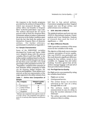 Venkatesh et al, Service Quality ...   117




the response to the loyalty programs               full fare to low priced airlines.
provided by the airlines to frequent fliers        Convenience sampling was done. Targeted
which was measured through, “ the                  sample size was 30 per airline, and
airline offers real benefits to frequent           achieved sizes were as follows.
fliers” on the five point Likert – type scale.
                                                   5.   DATA ANALYSIS & RESULTS
The authors discussed the air travel
process with at least five frequent fliers         The statistical analyses used were one way
of domestic airlines in India to understand        ANOVA, Discriminant Analysis, Cluster
the process in the Indian condition apart          analysis and Cross Tabulation. Analysis
from the fact that both the authors are            of research data used the level of
themselves frequent fliers of domestic             significance, a = 0.05
airlines.       For further reference,             5.1 Mean Difference Results
questionnaire is attached as Appendix 1.
                                                   Table 2 provides a summary of the mean
4.2 Sample Characteristics
                                                   scores for the variables in the study.
Some of the SERVPERF variables
                                                   The objective of this study was to examine
developed by Cronin and Taylor (1992)
                                                   customer perception of service quality.
were adapted along with the process
                                                   One way-ANOVA was performed and
variables (Wen Li and Chen 1998) to the
                                                   the result showed a significant difference
Indian market conditions based on the fact
                                                   among the four airlines, except in two
that air traffic in India has gone up only in
                                                   variables viz. baggage loss and online
the last three years and still a very small
                                                   booking. Travelers agreed that all the
percentage of the population travel by air.
                                                   airlines manage baggage well and all of
“Population” consisted of the customers of
four domestic airline companies in India           them provided online booking.
viz. Jet Airways, Indian Airlines, Air             5.2 Pre-Flight Service Quality
Deccan and Kingfisher. These airlines were
                                                   Pre-flight service was examined by rating
selected, as they are representative of the
                                                   the variables listed below.
major segments in the airline industry from
Table 1 – Airline wise Composition of              1.   Flights are on time
Sample                                             2.   Good ground service,
 No    Company             Obtained number         3.   The airline keeps its travelers
                              of samples                informed in the case of a delay
  1    Jet Airways                 39                   through SMS or a call
  2.   Indian Airlines             40              4.   The airlines makes regular
  3.   Air Deccan                  29                   announcement in case of a delay to
  4.   Kingfisher                  26                   keep the travelers informed of the
“Always” (as a response) was a given a score of         status quo
(=1) and “Never” (as a response) was a given a     5.   The airline provides refreshments
score of (=5) and any other response was between
these.                                                  whenever there is a delay,
 