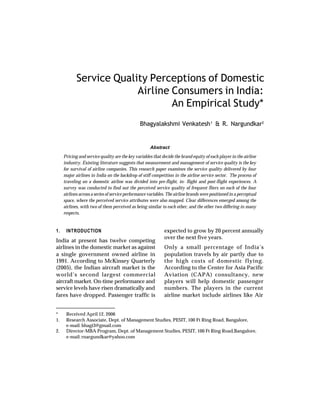Service Quality Perceptions of Domestic
                         Airline Consumers in India:
                                 An Empirical Study*
                                                Bhagyalakshmi Venkatesh 1 & R. Nargundkar2


                                                     Abstract
     Pricing and service quality are the key variables that decide the brand equity of each player in the airline
     industry. Existing literature suggests that measurement and management of service quality is the key
     for survival of airline companies. This research paper examines the service quality delivered by four
     major airlines in India on the backdrop of stiff competition in the airline service sector. The process of
     traveling on a domestic airline was divided into pre-flight, in- flight and post-flight experiences. A
     survey was conducted to find out the perceived service quality of frequent fliers on each of the four
     airlines across a series of service performance variables. The airline brands were positioned in a perceptual
     space, where the perceived service attributes were also mapped. Clear differences emerged among the
     airlines, with two of them perceived as being similar to each other, and the other two differing in many
     respects.


1.    INTRODUCTION                                           expected to grow by 20 percent annually
                                                             over the next five years.
India at present has twelve competing
airlines in the domestic market as against                   Only a small percentage of India’s
a single government owned airline in                         population travels by air partly due to
1991. According to McKinsey Quarterly                        the high costs of domestic flying.
(2005), the Indian aircraft market is the                    According to the Center for Asia Pacific
world’s second largest commercial                            Aviation (CAPA) consultancy, new
aircraft market. On-time performance and                     players will help domestic passenger
service levels have risen dramatically and                   numbers. The players in the current
fares have dropped. Passenger traffic is                     airline market include airlines like Air


*     Received April 12, 2006
1.    Research Associate, Dept. of Management Studies, PESIT, 100 Ft Ring Road, Bangalore,
      e-mail: bhagi3@gmail.com
2.    Director-MBA Program, Dept. of Management Studies, PESIT, 100 Ft Ring Road,Bangalore,
      e-mail: rnargundkar@yahoo.com
 