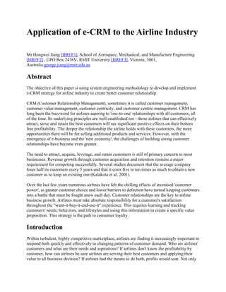 Application of e-CRM to the Airline Industry
Mr Hongwei Jiang [HREF1], School of Aerospace, Mechanical, and Manufacture Engineering
[HREF2] , GPO Box 2476V, RMIT University [HREF3], Victoria, 3001,
Australia.george.jiang@rmit.edu.au
Abstract
The objective of this paper is using system engineering methodology to develop and implement
e-CRM strategy for airline industry to create better customer relationship.
CRM (Customer Relationship Management), sometimes it is called customer management,
customer value management, customer centricity, and customer-centric management. CRM has
long been the buzzword for airlines aspiring to 'one-to-one' relationships with all customers, all
of the time. Its underlying principles are well established too - those airlines that can effectively
attract, serve and retain the best customers will see significant positive effects on their bottom
line profitability. The deeper the relationship the airline holds with these customers, the more
opportunities there will be for selling additional products and services. However, with the
emergence of e-business and the 'new economy', the challenges of building strong customer
relationships have become even greater.
The need to attract, acquire, leverage, and retain customers is still of primary concern to most
businesses. Revenue growth through customer acquisition and retention remains a major
requirement for competing successfully. Several studies document that the average company
loses half its customers every 5 years and that it costs five to ten times as much to obtain a new
customer as to keep an existing one (Kalakota et al, 2001).
Over the last few years numerous airlines have felt the chilling effects of increased 'customer
power', as greater customer choice and lower barriers to defection have turned keeping customers
into a battle that must be fought anew each day. Customer relationships are the key to airline
business growth. Airlines must take absolute responsibility for a customer's satisfaction
throughout the "want-it-buy-it-and-use-it" experience. This requires learning and tracking
customers' needs, behaviors, and lifestyles and using this information to create a specific value
proposition. This strategy is the path to consumer loyalty.
Introduction
Within turbulent, highly competitive marketplace, airlines are finding it increasingly important to
respond both quickly and effectively to changing patterns of customer demand. Who are airlines'
customers and what are their needs and aspirations? If airlines don't know the profitability by
customer, how can airlines be sure airlines are serving their best customers and applying their
value to all business decision? If airlines had the means to do both, profits would soar. Not only
 