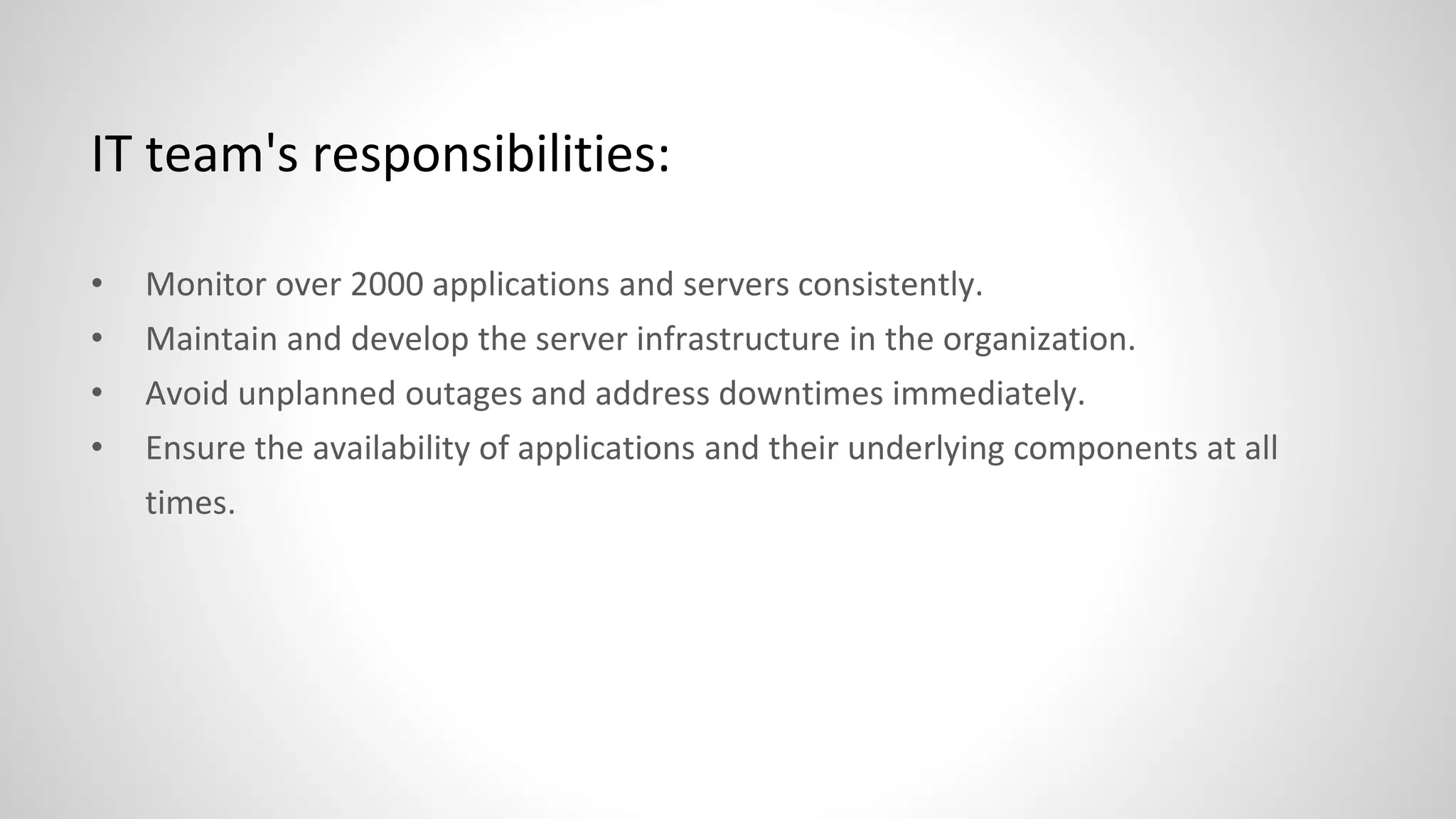 IT team's responsibilities:
• Monitor over 2000 applications and servers consistently.
• Maintain and develop the server infrastructure in the organization.
• Avoid unplanned outages and address downtimes immediately.
• Ensure the availability of applications and their underlying components at all
times.
 