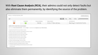 With Root Cause Analysis (RCA), their admins could not only detect faults but
also eliminate them permanently, by identifying the source of the problem.
 