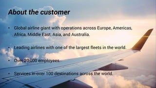 About the customer
• Global airline giant with operations across Europe, Americas,
Africa, Middle East, Asia, and Australia.
• Leading airlines with one of the largest fleets in the world.
• Over 20,000 employees.
• Services in over 100 destinations across the world.
 
