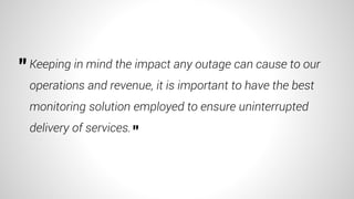 Keeping in mind the impact any outage can cause to our
operations and revenue, it is important to have the best
monitoring solution employed to ensure uninterrupted
delivery of services.
"
"
 