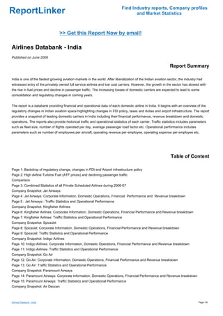 Find Industry reports, Company profiles
ReportLinker                                                                         and Market Statistics



                                 >> Get this Report Now by email!

Airlines Databank - India
Published on June 2009

                                                                                                                Report Summary

India is one of the fastest growing aviation markets in the world. After liberalization of the Indian aviation sector, the industry had
witnessed entry of the privately owned full service airlines and low cost carriers. However, the growth in the sector has slowed with
the rise in fuel prices and decline in passenger traffic. The increasing losses of domestic carriers are expected to lead to some
consolidation and regulatory changes in coming years.


The report is a databank providing financial and operational data of each domestic airline in India. It begins with an overview of the
regulatory changes in Indian aviation space highlighting changes in FDI policy, taxes and duties and airport infrastructure. The report
provides a snapshot of leading domestic carriers in India including their financial performance, revenue breakdown and domestic
operations. The reports also provide historical traffic and operational statistics of each carrier. Traffic statistics includes parameters
such as fleet size, number of flights operated per day, average passenger load factor etc. Operational performance includes
parameters such as number of employees per aircraft, operating revenue per employee, operating expense per employee etc.




                                                                                                                Table of Content

Page 1: Backdrop of regulatory change, changes in FDI and Airport infrastructure policy
Page 2: High Airline Turbine Fuel (ATF prices) and declining passenger traffic
Comparison
Page 3: Combined Statistics of all Private Scheduled Airlines during 2006-07
Company Snapshot: Jet Airways
Page 4: Jet Airways: Corporate Information, Domestic Operations, Financial Performance and Revenue breakdown
Page 5 : Jet Airways : Traffic Statistics and Operational Performance
Company Snapshot: Kingfisher Airlines
Page 6: Kingfisher Airlines: Corporate Information, Domestic Operations, Financial Performance and Revenue breakdown
Page 7: Kingfisher Airlines: Traffic Statistics and Operational Performance
Company Snapshot: SpiceJet
Page 8: SpiceJet: Corporate Information, Domestic Operations, Financial Performance and Revenue breakdown
Page 9: SpiceJet: Traffic Statistics and Operational Performance
Company Snapshot: Indigo Airlines
Page 10: Indigo Airlines: Corporate Information, Domestic Operations, Financial Performance and Revenue breakdown
Page 11: Indigo Airlines: Traffic Statistics and Operational Performance
Company Snapshot: Go Air
Page 12: Go Air: Corporate Information, Domestic Operations, Financial Performance and Revenue breakdown
Page 13: Go Air: Traffic Statistics and Operational Performance
Company Snapshot: Paramount Airways
Page 14: Paramount Airways: Corporate Information, Domestic Operations, Financial Performance and Revenue breakdown
Page 15: Paramount Airways: Traffic Statistics and Operational Performance
Company Snapshot: Air Deccan



Airlines Databank - India                                                                                                           Page 1/4
 