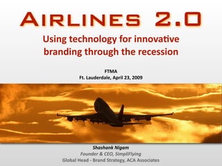 Airlines 2.0
 Using technology for innova2ve 
 branding through the recession
                       FTMA
            Ft. Lauderdale, April 23, 2009




                   Shashank Nigam
             Founder & CEO, SimpliFlying
     Global Head ‐ Brand Strategy, ACA Associates
 