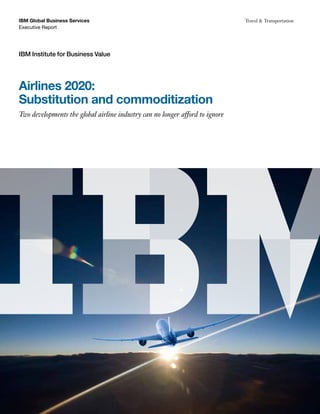 IBM Global Business Services                                                  Travel & Transportation
Executive Report




IBM Institute for Business Value




Airlines 2020:
Substitution and commoditization
Two developments the global airline industry can no longer afford to ignore
 