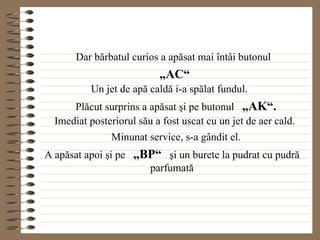 Dar bărbatul curios a apăsat mai întâi butonul „ AC“ Un jet de apă caldă i-a spălat fundul. Plăcut surprins a apăsat şi pe butonul  „AK“. Imediat posteriorul său a fost uscat cu un jet de aer cald. Minunat service, s-a gândit el. A apăsat apoi şi pe  „BP“   şi un burete la pudrat cu pudră parfumată 