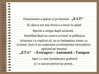 Entuziasmat a apăsat şi pe butonul  „EAT“   Şi câteva ore mai tîrziu s-a trezit la spital Speriat a strigat după asistentă, întrebând dacă nu cumva avionul se prăbuşise. Asistenta i-a explicat că, nu se întâmplase nimic cu avionul, însă el nu respectase avertismentul stewardezei apăsând pe butonul „ ETA“  - Extragere - Automată - Tampon Apoi i-a urat însănătoşire grabnică şi i-a aşezat penisul pe pernă... 