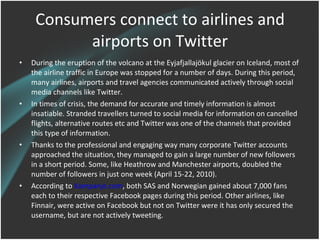 Consumers connect to airlines and
           airports on Twitter
•   During the eruption of the volcano at the Eyjafjallajökul glacier on Iceland, most of
    the airline traffic in Europe was stopped for a number of days. During this
    period, many airlines, airports and travel agencies communicated actively through
    social media channels like Twitter.
•   In times of crisis, the demand for accurate and timely information is almost
    insatiable. Stranded travellers turned to social media for information on cancelled
    flights, alternative routes etc and Twitter was one of the channels that provided
    this type of information.
•   Thanks to the professional and engaging way many corporate Twitter accounts
    approached the situation, they managed to gain a large number of new followers
    in a short period. Some, like Heathrow and Manchester airports, doubled the
    number of followers in just one week (April 15-22, 2010).
•   According to Kampanje.com, both SAS and Norwegian gained about 7,000 fans
    each to their respective Facebook pages during this period. Other airlines, like
    Finnair, were active on Facebook but not on Twitter were it has only secured the
    username, but are not actively tweeting.
 