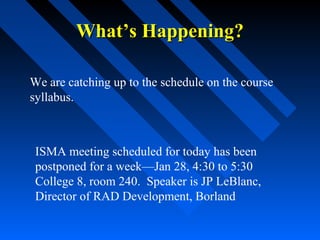 What’s Happening?
We are catching up to the schedule on the course
syllabus.

ISMA meeting scheduled for today has been
postponed for a week—Jan 28, 4:30 to 5:30
College 8, room 240. Speaker is JP LeBlanc,
Director of RAD Development, Borland

 