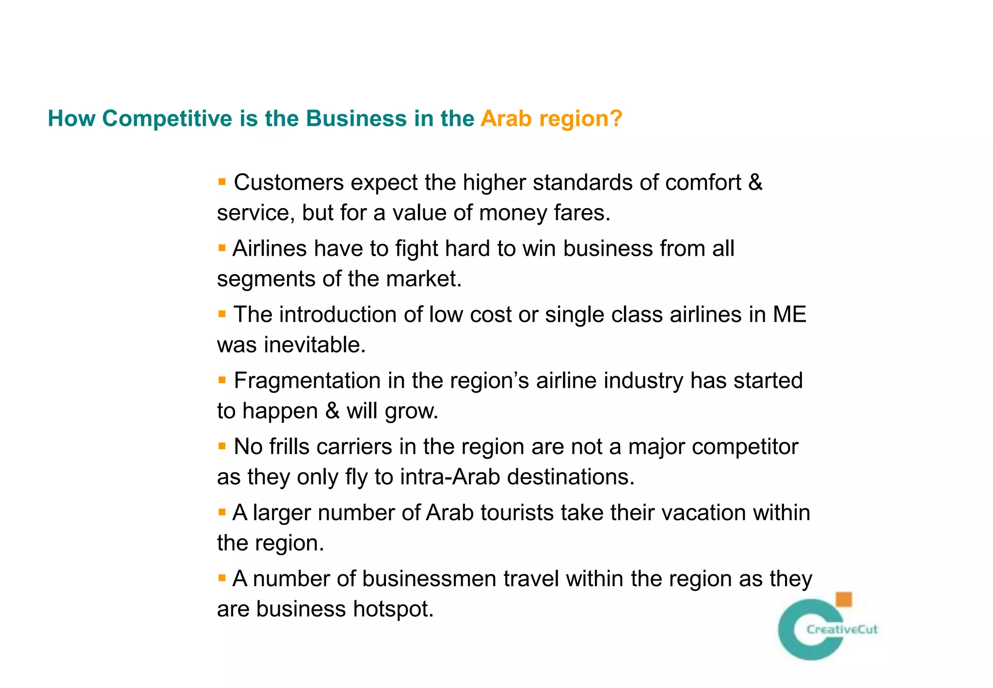 How Competitive is the Business in the Arab region?

                Customers expect the higher standards of comfort &
               service, but for a value of money fares.
                Airlines have to fight hard to win business from all
               segments of the market.
                The introduction of low cost or single class airlines in ME
               was inevitable.
                Fragmentation in the region’s airline industry has started
               to happen & will grow.
                No frills carriers in the region are not a major competitor
               as they only fly to intra-Arab destinations.
                A larger number of Arab tourists take their vacation within
               the region.
                A number of businessmen travel within the region as they
               are business hotspot.
 