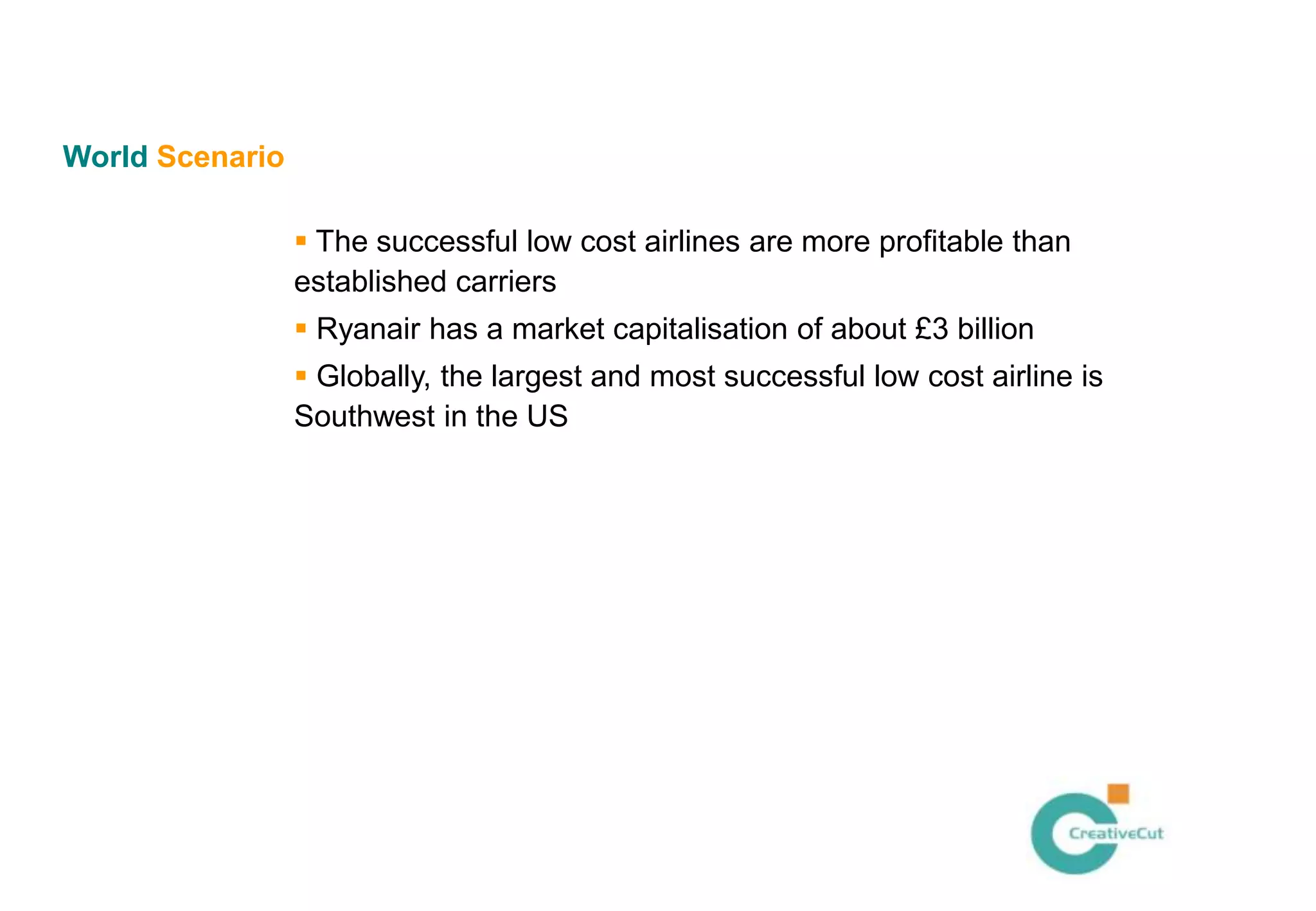 World Scenario

                  The successful low cost airlines are more profitable than
                 established carriers
                  Ryanair has a market capitalisation of about £3 billion
                  Globally, the largest and most successful low cost airline is
                 Southwest in the US
 