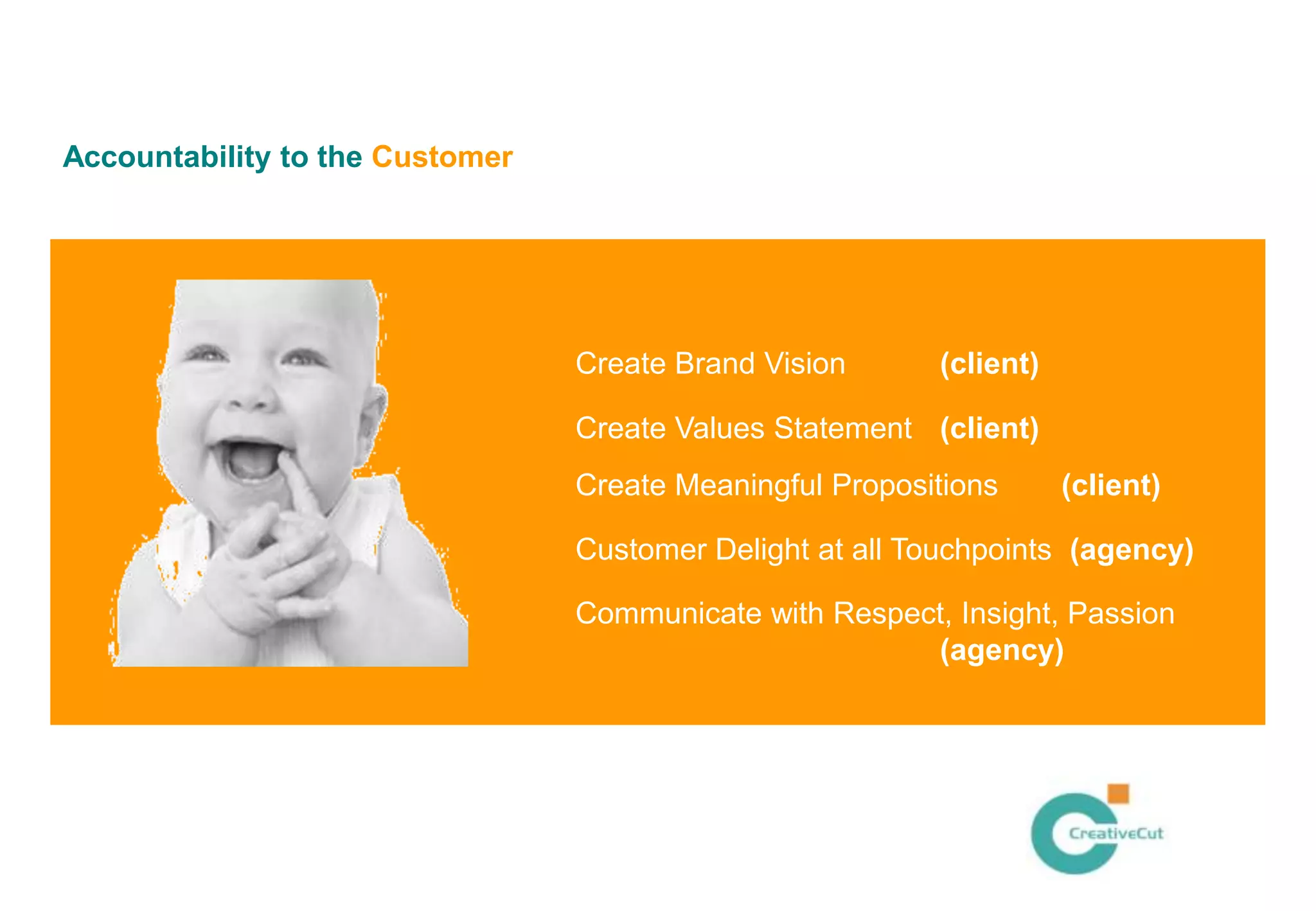 Accountability to the Customer




                                 Create Brand Vision      (client)

                                 Create Values Statement (client)
                                 Create Meaningful Propositions      (client)

                                 Customer Delight at all Touchpoints (agency)

                                 Communicate with Respect, Insight, Passion
                                                        (agency)
 