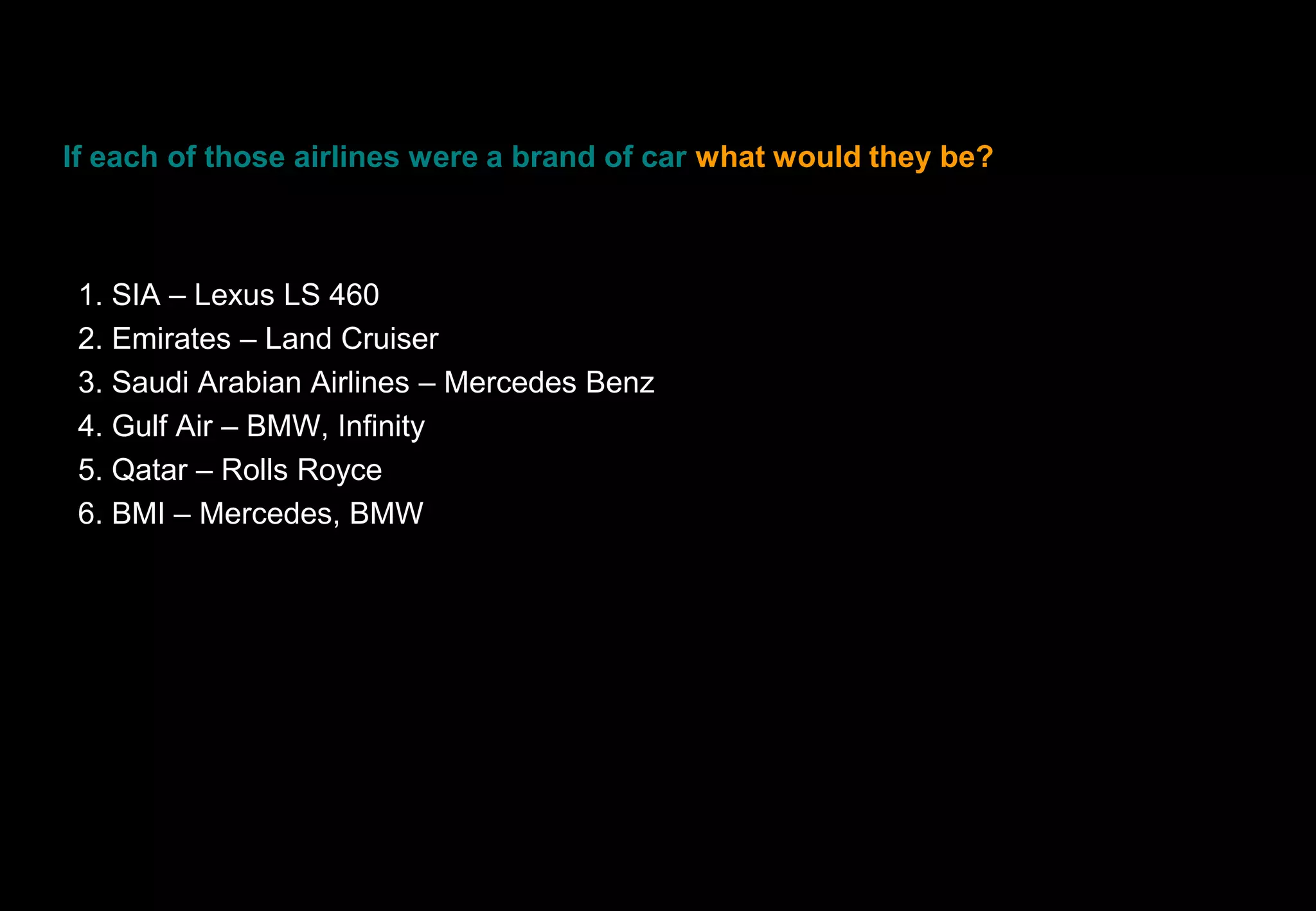 If each of those airlines were a brand of car what would they be?



 1. SIA – Lexus LS 460
 2. Emirates – Land Cruiser
 3. Saudi Arabian Airlines – Mercedes Benz
 4. Gulf Air – BMW, Infinity
 5. Qatar – Rolls Royce
 6. BMI – Mercedes, BMW
 