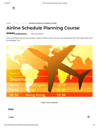 4/12/2019 Airline Schedule Planning Course - Edukite
https://edukite.org/course/airline-schedule-planning-course/ 1/9
HOME / COURSE / SCIENCE / AIRLINE SCHEDULE PLANNING COURSE
Airline Schedule Planning Course
( 8 REVIEWS ) 781 STUDENTS
Airline scheduling can be a tough subject matter when you are not equipped with the right skills and
knowledge. You …

FREE
1 YEAR
TAKE THIS COURSE
 