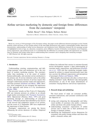 ARTICLE IN PRESS



                                           Journal of Air Transport Management 9 (2003) 343–351




Airline services marketing by domestic and foreign ﬁrms: differences
                   from the customers’ viewpoint
                                      Safak Aksoy*, Eda Atilgan, Serkan Akinci
                                   Department of Business Administration, Akdeniz University, Antalya, Turkey



Abstract

   Based on a survey of 1014 passengers of ﬁve European airlines, this paper reveals differences between passengers on the Turkish
domestic airline and those on four foreign airlines on the same ﬂight destinations with respect to demographic proﬁles, behavioral
characteristics, understanding of airline service dimensions, and satisfaction levels. Differences between the two passenger groups
are highlighted in terms of age, sex, education, occupation, sector afﬁliation, location of domicile, travel purpose, travel frequency,
service expectations, and satisfaction levels. It is concluded that the differences in consumer proﬁles and expectations are valuable
clues for domestic and foreign airline ﬁrms in understanding their consumers and in designing their marketing strategies.
r 2003 Elsevier Ltd. All rights reserved.

Keywords: Customer expectations; Services marketing; Domestic vs. Foreign




1. Introduction                                                               evidence has indicated that success in customer-focused
                                                                              service development requires a deep understanding of
  Understanding, creating, communicating, and deli-                           customer needs, expectations, and preferences (Gustaff-
vering customer value and satisfaction are at the very                        son et al., 1999) and that marketing strategies imple-
heart of modern marketing practice. The customer,                             mented by airlines to expand internationally must take
rather than marketing, is at the center of modern                             into account the different expectations and perceptions
business philosophy, and customer service satisfaction is                     of passengers (Sultan and Simpson, 2000).
the primary aim. In service industries such as the airline                       Demographic characteristics also play a critical role in
industry, the distinctive features of services require that                   shaping customers’ needs. Marketers take demographic
managers understand customer needs and expectations,                          characteristics as one of the major determinants of
and keep promises (Zeithaml and Bitner, 2000). How-                           consumers’ buying behavior and service expectations.
ever, most companies do not recognize the importance
of this approach until driven to it by circumstances
(Kotler, 2000).                                                               2. Research design and methodology
  The terrorists’ attacks on New York of 11 September
2001 put immense pressure on airlines in an already                             The focal points of study are consumer proﬁles,
tough market environment (Air Transport Association,                          consumer expectations, and consumer satisfaction with
2003). Operational efﬁciency (Smit, 1997) and good                            the objectives of:
marketing through an understanding of consumers
(Driver, 1999) had already been identiﬁed as key factors                      *   noting and comparing the demographic and beha-
in the survival and competitive success of air carriers,                          vioral proﬁles of customers who prefer a domestic
and the events of 11 September 2001 have emphasized                               airline and those who prefer foreign airlines;
the importance of these factors.                                              *   understanding consumers’ expectations of airline
  Passengers’ expectations are among the factors                                  services and to relate this to their preferences for
inﬂuencing the service decisions of airlines. Empirical                           foreign or domestic airlines;
                                                                              *   identifying the fundamental service dimensions for
  *Corresponding author.                                                          consumers who prefer foreign airlines and those who
   E-mail address: safak@akdeniz.edu.tr (S. Aksoy).                               prefer a domestic airline; and

0969-6997/03/$ - see front matter r 2003 Elsevier Ltd. All rights reserved.
doi:10.1016/S0969-6997(03)00034-6
 
