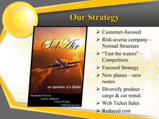 Our Strategy
 Customer-focused
 Risk-averse company –
Normal Structure
 “Test the waters” –
Competitors
 Focused Strategy
 New planes – new
routes
 Diversify product –
cargo & car rental.
 Web Ticket Sales
 Reduced cost
 
