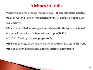 10
Airport authority of India manages total 125 airports in the country.
Out of which 11 are international airports, 94 domestic airports, 28
civil enclaves.
Main hubs of Indian airways was Chhatrapathi shivaji international
airport and Indira Gandhi international airport(Delhi).
“UDAN” letting common people to fly.
India as emerged as 3rd largest domestic aviation market in the world.
In our country international airports offering joint venture.
 