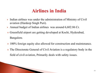  Indian airlines was under the administration of Ministry of Civil
aviation (Hardeep Singh Puri).
 Annual budget of Indian airlines was around 6,602.86 Cr.
 Greenfield airport are getting developed at Kochi, Hyderabad,
Bangalore.
 100% foreign equity also allowed for construction and maintenance.
 The Directorate General of Civil Aviation is a regulatory body in the
field of civil aviation, Primarily deals with safety issues.
11
 