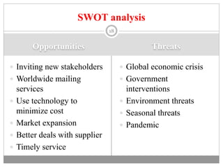 Opportunities Threats
 Inviting new stakeholders
 Worldwide mailing
services
 Use technology to
minimize cost
 Market expansion
 Better deals with supplier
 Timely service
 Global economic crisis
 Government
interventions
 Environment threats
 Seasonal threats
 Pandemic
18
SWOT analysis
 