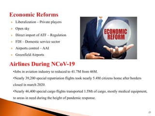  Liberalization – Private players
 Open sky
 Direct import of ATF – Regulation
 FDI – Domestic service sector
 Airports control – AAI
 Greenfield Airports
21
Airlines During NCoV-19
•Jobs in aviation industry to reduced to 41.7M from 46M.
•Nearly 39,200 special repatriation flights took nearly 5.4M citizens home after borders
closed in march 2020.
•Nearly 46,400 special cargo flights transported 1.5Mt of cargo, mostly medical equipment,
to areas in need during the height of pandemic response.
 