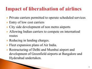  Private carriers permitted to operate scheduled services
 Entry of low cost carriers
 City side development of non metro airports
 Allowing Indian carriers to compete on internatioal
routes
 Reducing in landing charges.
 Fleet expansion plans of Air India.
 Restructuring of Delhi and Mumbai airport and
development of Greenfield airports at Bangalore and
Hyderabad undertaken.
22
 