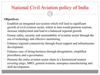 National Civil Aviation policy of India
24
Objectives:
 Establish an integrated eco-system which will lead to significant
growth of civil aviation sector, which in turn would promote tourism,
increase employment and lead to a balanced regional growth.
 Ensure safety, security and sustainability of aviation sector through the
use of technology and effective monitoring.
 Enhance regional connectivity through fiscal support and infrastructure
development.
 Enhance ease of doing business through deregulation, simplified
procedures and e-governance.
 Promote the entire aviation sector chain in a harmonized manner
covering cargo, MRO, general aviation, aerospace manufacturing and
skill development.
 